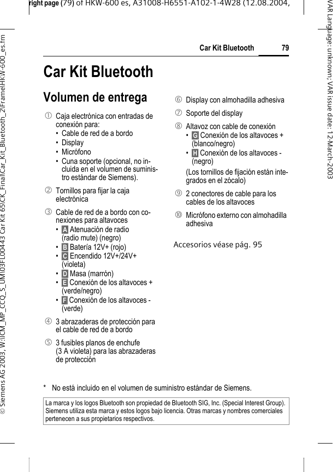 right page (79) of HKW-600 es, A31008-H6551-A102-1-4W28 (12.08.2004, &copy; Siemens AG 2003, W:\ICM_MP_CCQ_S_UM\03FL00443 Car Kit 65\CK_Final\Car_Kit_Bluetooth_2\Frame\HKW-600_es.fm79Car Kit BluetoothVAR Language: unknown; VAR issue date:12-March-2003Car Kit Bluetoo-th (es) Car Kit BluetoothVolumen de entregaAccesorios v&eacute;ase p&aacute;g. 951  Caja electr&oacute;nica con entradas de conexi&oacute;n para:&bull; Cable de red de a bordo&bull; Display&bull; Micr&oacute;fono&bull; Cuna soporte (opcional, no in-cluida en el volumen de suminis-tro est&aacute;ndar de Siemens).2  Tornillos para fijar la caja electr&oacute;nica3  Cable de red de a bordo con co-nexiones para altavoces&bull;&sect;A&sect; Atenuaci&oacute;n de radio (radio mute) (negro)&bull;&sect;B&sect; Bater&iacute;a 12V+ (rojo)&bull;&sect;C&sect; Encendido 12V+/24V+ (violeta)&bull;&sect;D&sect; Masa (marr&oacute;n)&bull;&sect;E&sect; Conexi&oacute;n de los altavoces + (verde/negro)&bull;&sect;F&sect; Conexi&oacute;n de los altavoces - (verde)4  3 abrazaderas de protecci&oacute;n para el cable de red de a bordo5  3 fusibles planos de enchufe (3 A violeta) para las abrazaderas de protecci&oacute;n6  Display con almohadilla adhesiva7  Soporte del display8  Altavoz con cable de conexi&oacute;n&bull;&sect;G&sect; Conexi&oacute;n de los altavoces + (blanco/negro)&bull;&sect;H&sect; Conexi&oacute;n de los altavoces - (negro)(Los tornillos de fijaci&oacute;n est&aacute;n inte-grados en el z&oacute;calo)9  2 conectores de cable para los cables de los altavoces:  Micr&oacute;fono externo con almohadilla adhesiva* No est&aacute; incluido en el volumen de suministro est&aacute;ndar de Siemens.La marca y los logos Bluetooth son propiedad de Bluetooth SIG, Inc. (Special Interest Group). Siemens utiliza esta marca y estos logos bajo licencia. Otras marcas y nombres comerciales pertenecen a sus propietarios respectivos.