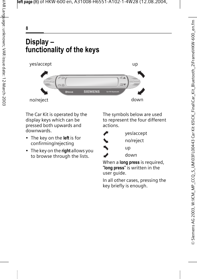 &copy; Siemens AG 2003, W:\ICM_MP_CCQ_S_UM\03FL00443 Car Kit 65\CK_Final\Car_Kit_Bluetooth_2\Frame\HKW-600_en.fmleft page (8) of HKW-600 en, A31008-H6551-A102-1-4W28 (12.08.2004, 8VAR Language: unknown; VAR issue date: 12-March-2003Display &ndash; functionality of the keysThe Car Kit is operated by the display keys which can be pressed both upwards and downwards.&bull;The key on the left is for confirming/rejecting&bull;The key on the right allows you to browse through the lists.The symbols below are used to represent the four different actions.yes/acceptno/rejectupdownWhen a long press is required, "long press" is written in the user guide.In all other cases, pressing the key briefly is enough.yes/acceptno/rejectupdown