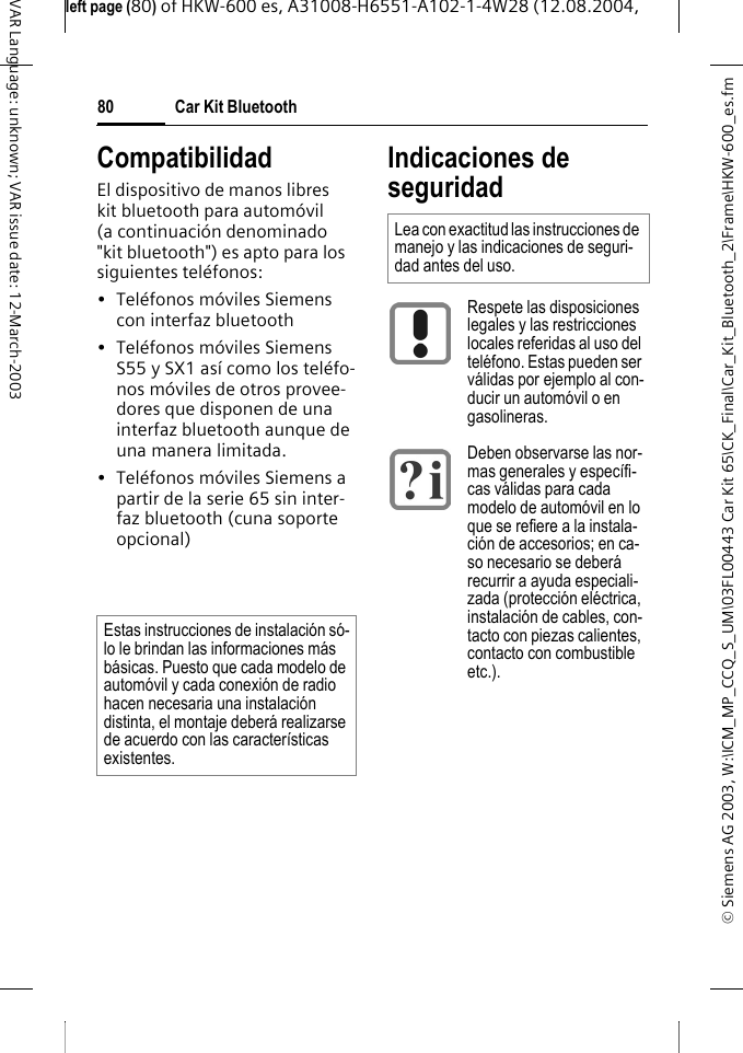 &copy; Siemens AG 2003, W:\ICM_MP_CCQ_S_UM\03FL00443 Car Kit 65\CK_Final\Car_Kit_Bluetooth_2\Frame\HKW-600_es.fmleft page (80) of HKW-600 es, A31008-H6551-A102-1-4W28 (12.08.2004, Car Kit Bluetooth80VAR Language: unknown; VAR issue date: 12-March-2003CompatibilidadEl dispositivo de manos libres kit bluetooth para autom&oacute;vil (a continuaci&oacute;n denominado "kit bluetooth") es apto para los siguientes tel&eacute;fonos:&bull; Tel&eacute;fonos m&oacute;viles Siemens con interfaz bluetooth&bull; Tel&eacute;fonos m&oacute;viles Siemens S55 y SX1 as&iacute; como los tel&eacute;fo-nos m&oacute;viles de otros provee-dores que disponen de una interfaz bluetooth aunque de una manera limitada.&bull; Tel&eacute;fonos m&oacute;viles Siemens a partir de la serie 65 sin inter-faz bluetooth (cuna soporte opcional) Indicaciones de seguridadEstas instrucciones de instalaci&oacute;n s&oacute;-lo le brindan las informaciones m&aacute;s b&aacute;sicas. Puesto que cada modelo de autom&oacute;vil y cada conexi&oacute;n de radio hacen necesaria una instalaci&oacute;n distinta, el montaje deber&aacute; realizarse de acuerdo con las caracter&iacute;sticas existentes.Lea con exactitud las instrucciones de manejo y las indicaciones de seguri-dad antes del uso.Respete las disposiciones legales y las restricciones locales referidas al uso del tel&eacute;fono. Estas pueden ser v&aacute;lidas por ejemplo al con-ducir un autom&oacute;vil o en gasolineras.Deben observarse las nor-mas generales y espec&iacute;fi-cas v&aacute;lidas para cada modelo de autom&oacute;vil en lo que se refiere a la instala-ci&oacute;n de accesorios; en ca-so necesario se deber&aacute; recurrir a ayuda especiali-zada (protecci&oacute;n el&eacute;ctrica, instalaci&oacute;n de cables, con-tacto con piezas calientes, contacto con combustible etc.).