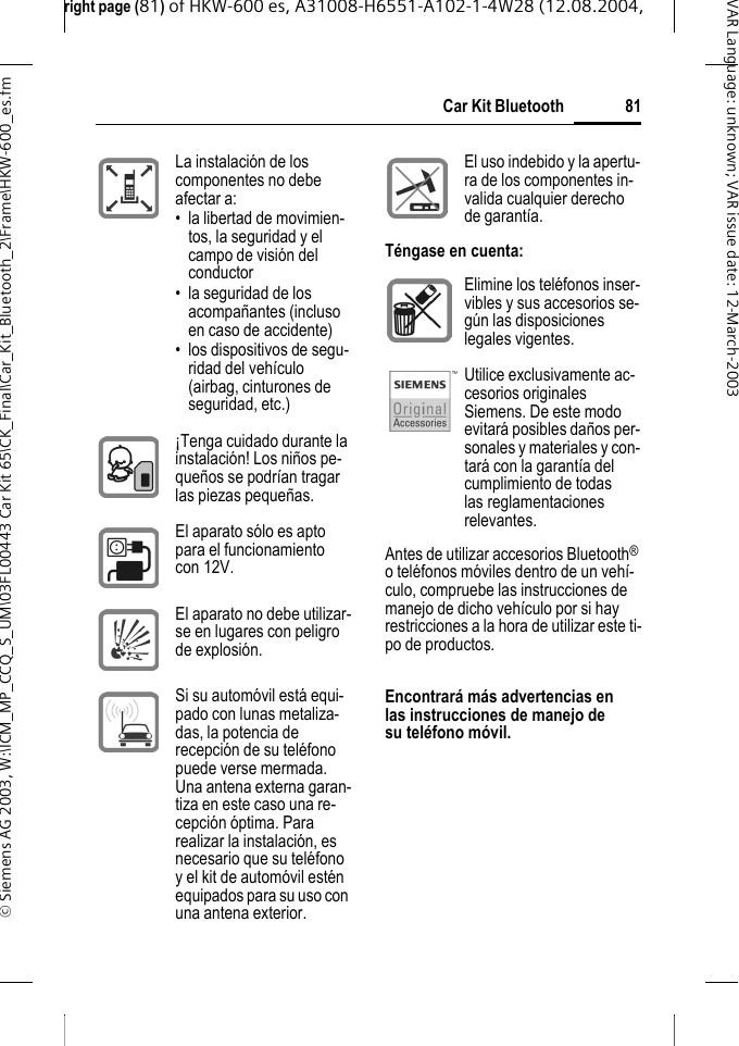 right page (81) of HKW-600 es, A31008-H6551-A102-1-4W28 (12.08.2004, &copy; Siemens AG 2003, W:\ICM_MP_CCQ_S_UM\03FL00443 Car Kit 65\CK_Final\Car_Kit_Bluetooth_2\Frame\HKW-600_es.fm81Car Kit BluetoothVAR Language: unknown; VAR issue date:12-March-2003Antes de utilizar accesorios Bluetooth&reg; o tel&eacute;fonos m&oacute;viles dentro de un veh&iacute;-culo, compruebe las instrucciones de manejo de dicho veh&iacute;culo por si hay restricciones a la hora de utilizar este ti-po de productos.Encontrar&aacute; m&aacute;s advertencias en las instrucciones de manejo de su tel&eacute;fono m&oacute;vil. La instalaci&oacute;n de los componentes no debe afectar a:&bull; la libertad de movimien-tos, la seguridad y el campo de visi&oacute;n del conductor&bull; la seguridad de los acompa&ntilde;antes (incluso en caso de accidente)&bull; los dispositivos de segu-ridad del veh&iacute;culo (airbag, cinturones de seguridad, etc.)&iexcl;Tenga cuidado durante la instalaci&oacute;n! Los ni&ntilde;os pe-que&ntilde;os se podr&iacute;an tragar las piezas peque&ntilde;as.El aparato s&oacute;lo es apto para el funcionamiento con 12V.El aparato no debe utilizar-se en lugares con peligro de explosi&oacute;n.Si su autom&oacute;vil est&aacute; equi-pado con lunas metaliza-das, la potencia de recepci&oacute;n de su tel&eacute;fono puede verse mermada. Una antena externa garan-tiza en este caso una re-cepci&oacute;n &oacute;ptima. Para realizar la instalaci&oacute;n, es necesario que su tel&eacute;fono y el kit de autom&oacute;vil est&eacute;n equipados para su uso con una antena exterior.El uso indebido y la apertu-ra de los componentes in-valida cualquier derecho de garant&iacute;a.T&eacute;ngase en cuenta:Elimine los tel&eacute;fonos inser-vibles y sus accesorios se-g&uacute;n las disposiciones legales vigentes.Utilice exclusivamente ac-cesorios originales Siemens. De este modo evitar&aacute; posibles da&ntilde;os per-sonales y materiales y con-tar&aacute; con la garant&iacute;a del cumplimiento de todas las reglamentaciones relevantes.