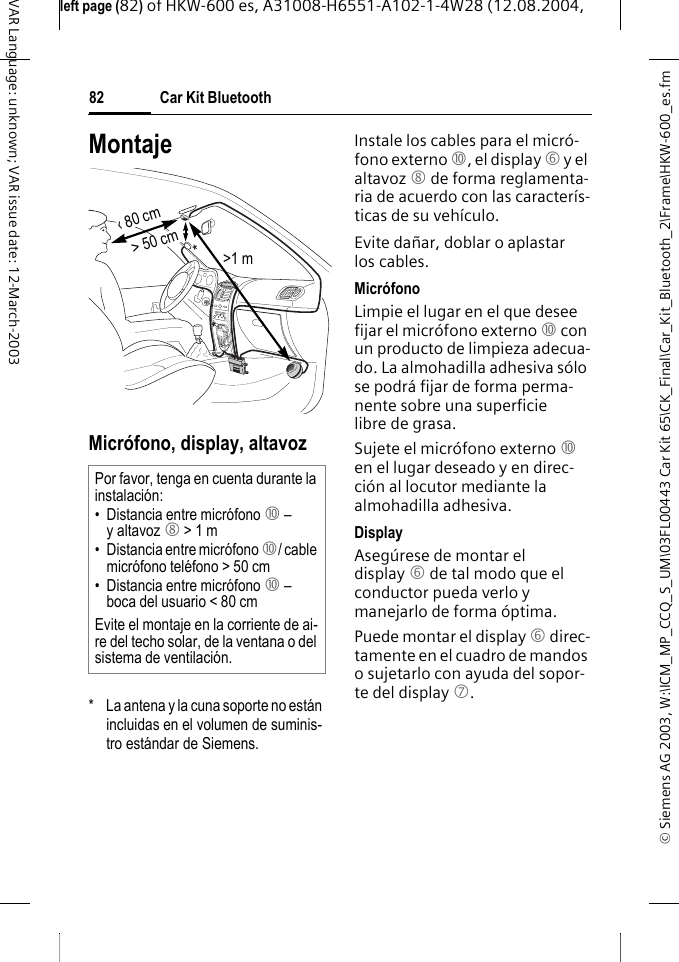 &copy; Siemens AG 2003, W:\ICM_MP_CCQ_S_UM\03FL00443 Car Kit 65\CK_Final\Car_Kit_Bluetooth_2\Frame\HKW-600_es.fmleft page (82) of HKW-600 es, A31008-H6551-A102-1-4W28 (12.08.2004, Car Kit Bluetooth82VAR Language: unknown; VAR issue date: 12-March-2003MontajeMicr&oacute;fono, display, altavoz*  La antena y la cuna soporte no est&aacute;n incluidas en el volumen de suminis-tro est&aacute;ndar de Siemens.Instale los cables para el micr&oacute;-fono externo :, el display 6 y el altavoz 8 de forma reglamenta-ria de acuerdo con las caracter&iacute;s-ticas de su veh&iacute;culo.Evite da&ntilde;ar, doblar o aplastar los cables.Micr&oacute;fono Limpie el lugar en el que desee fijar el micr&oacute;fono externo : con un producto de limpieza adecua-do. La almohadilla adhesiva s&oacute;lo se podr&aacute; fijar de forma perma-nente sobre una superficie libre de grasa.Sujete el micr&oacute;fono externo : en el lugar deseado y en direc-ci&oacute;n al locutor mediante la almohadilla adhesiva.DisplayAseg&uacute;rese de montar el display 6 de tal modo que el conductor pueda verlo y manejarlo de forma &oacute;ptima.Puede montar el display 6 direc-tamente en el cuadro de mandos o sujetarlo con ayuda del sopor-te del display 7.Por favor, tenga en cuenta durante la instalaci&oacute;n:&bull; Distancia entre micr&oacute;fono : &ndash; y altavoz 8 > 1 m&bull; Distancia entre micr&oacute;fono :/ cable micr&oacute;fono tel&eacute;fono > 50 cm&bull; Distancia entre micr&oacute;fono : &ndash; boca del usuario < 80 cmEvite el montaje en la corriente de ai-re del techo solar, de la ventana o del sistema de ventilaci&oacute;n.> 50 cm&lsaquo; 80 cm>1 m**