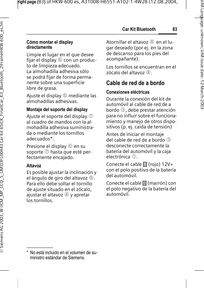 right page (83) of HKW-600 es, A31008-H6551-A102-1-4W28 (12.08.2004, &copy; Siemens AG 2003, W:\ICM_MP_CCQ_S_UM\03FL00443 Car Kit 65\CK_Final\Car_Kit_Bluetooth_2\Frame\HKW-600_es.fm83Car Kit BluetoothVAR Language: unknown; VAR issue date:12-March-2003C&oacute;mo montar el display directamenteLimpie el lugar en el que desee fijar el display 6 con un produc-to de limpieza adecuado. La almohadilla adhesiva s&oacute;lo se podr&aacute; fijar de forma perma-nente sobre una superficie libre de grasa.Ajuste el display 6 mediante las almohadillas adhesivas. Montaje del soporte del displayAjuste el soporte del display 7 al cuadro de mandos con la al-mohadilla adhesiva suministra-da o mediante los tornillos adecuados*.Presione el display 6 en su soporte 7 hasta que est&eacute; per-fectamente encajado.AltavozEs posible ajustar la inclinaci&oacute;n y el &aacute;ngulo de giro del altavoz 8. Para ello debe soltar el tornillo de ajuste situado en el z&oacute;calo, ajustar el altavoz 8 y apretar los tornillos.Atornillar el altavoz 8 en el lu-gar deseado (por ej. en la zona de descanso para los pies del acompa&ntilde;ante).Los tornillos se encuentran en el z&oacute;calo del altavoz 8.Cable de red de a bordoConexiones el&eacute;ctricasDurante la conexi&oacute;n del kit de autom&oacute;vil al cable de red de a bordo 3, debe prestar atenci&oacute;n para no influir sobre el funciona-miento y manejo de otros dispo-sitivos (p. ej. caida de tensi&oacute;n)Antes de iniciar el montaje del cable de red de a bordo 3 desconecte correctamente la bater&iacute;a del autom&oacute;vil y la caja electr&oacute;nica 1.Conecte el cable &sect;B&sect; (rojo) 12V+ con el polo positivo de la bater&iacute;a del autom&oacute;vil. Conecte el cable &sect;D&sect; (marr&oacute;n) con el polo negativo de la bater&iacute;a del autom&oacute;vil.* No est&aacute; incluido en el volumen de su-ministro est&aacute;ndar de Siemens.