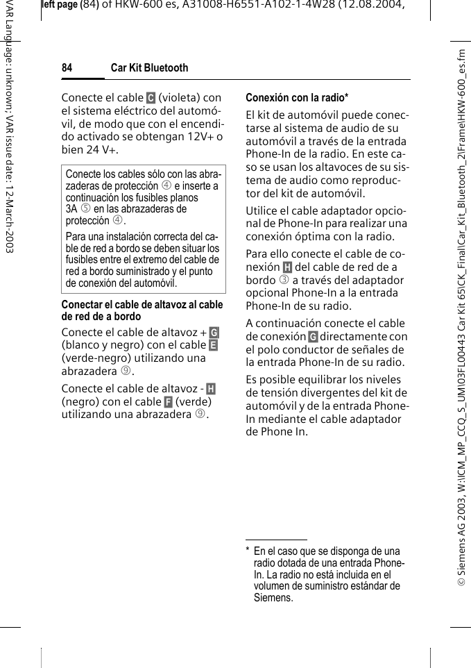 &copy; Siemens AG 2003, W:\ICM_MP_CCQ_S_UM\03FL00443 Car Kit 65\CK_Final\Car_Kit_Bluetooth_2\Frame\HKW-600_es.fmleft page (84) of HKW-600 es, A31008-H6551-A102-1-4W28 (12.08.2004, Car Kit Bluetooth84VAR Language: unknown; VAR issue date: 12-March-2003Conecte el cable &sect;C&sect; (violeta) con el sistema el&eacute;ctrico del autom&oacute;-vil, de modo que con el encendi-do activado se obtengan 12V+ o bien 24 V+.Conectar el cable de altavoz al cable de red de a bordoConecte el cable de altavoz + &sect;G&sect; (blanco y negro) con el cable &sect;E&sect; (verde-negro) utilizando una abrazadera 9. Conecte el cable de altavoz - &sect;H&sect; (negro) con el cable &sect;F&sect; (verde) utilizando una abrazadera 9. Conexi&oacute;n con la radio*El kit de autom&oacute;vil puede conec-tarse al sistema de audio de su autom&oacute;vil a trav&eacute;s de la entrada Phone-In de la radio. En este ca-so se usan los altavoces de su sis-tema de audio como reproduc-tor del kit de autom&oacute;vil.Utilice el cable adaptador opcio-nal de Phone-In para realizar una conexi&oacute;n &oacute;ptima con la radio.Para ello conecte el cable de co-nexi&oacute;n &sect;H&sect; del cable de red de a bordo 3 a trav&eacute;s del adaptador opcional Phone-In a la entrada Phone-In de su radio.A continuaci&oacute;n conecte el cable de conexi&oacute;n &sect;G&sect; directamente con el polo conductor de se&ntilde;ales de la entrada Phone-In de su radio.Es posible equilibrar los niveles de tensi&oacute;n divergentes del kit de autom&oacute;vil y de la entrada Phone-In mediante el cable adaptador de Phone In.Conecte los cables s&oacute;lo con las abra-zaderas de protecci&oacute;n 4 e inserte a continuaci&oacute;n los fusibles planos 3A 5 en las abrazaderas de protecci&oacute;n 4.Para una instalaci&oacute;n correcta del ca-ble de red a bordo se deben situar los fusibles entre el extremo del cable de red a bordo suministrado y el punto de conexi&oacute;n del autom&oacute;vil.* En el caso que se disponga de una radio dotada de una entrada Phone-In. La radio no est&aacute; incluida en el volumen de suministro est&aacute;ndar de Siemens.