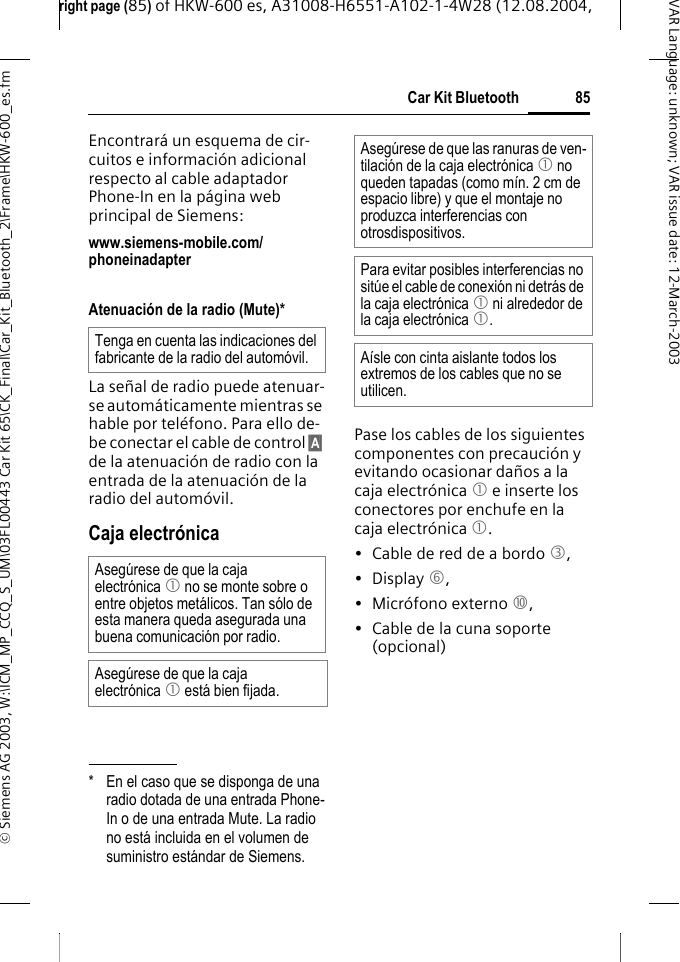 right page (85) of HKW-600 es, A31008-H6551-A102-1-4W28 (12.08.2004, &copy; Siemens AG 2003, W:\ICM_MP_CCQ_S_UM\03FL00443 Car Kit 65\CK_Final\Car_Kit_Bluetooth_2\Frame\HKW-600_es.fm85Car Kit BluetoothVAR Language: unknown; VAR issue date:12-March-2003Encontrar&aacute; un esquema de cir-cuitos e informaci&oacute;n adicional respecto al cable adaptador Phone-In en la p&aacute;gina web principal de Siemens:www.siemens-mobile.com/phoneinadapter Atenuaci&oacute;n de la radio (Mute)*La se&ntilde;al de radio puede atenuar-se autom&aacute;ticamente mientras se hable por tel&eacute;fono. Para ello de-be conectar el cable de control &sect;A&sect; de la atenuaci&oacute;n de radio con la entrada de la atenuaci&oacute;n de la radio del autom&oacute;vil.Caja electr&oacute;nicaPase los cables de los siguientes componentes con precauci&oacute;n y evitando ocasionar da&ntilde;os a la caja electr&oacute;nica 1 e inserte los conectores por enchufe en la caja electr&oacute;nica 1.&bull; Cable de red de a bordo 3, &bull; Display 6, &bull; Micr&oacute;fono externo :,&bull; Cable de la cuna soporte (opcional)* En el caso que se disponga de una radio dotada de una entrada Phone-In o de una entrada Mute. La radio no est&aacute; incluida en el volumen de suministro est&aacute;ndar de Siemens.Tenga en cuenta las indicaciones del fabricante de la radio del autom&oacute;vil.Aseg&uacute;rese de que la caja electr&oacute;nica 1 no se monte sobre o entre objetos met&aacute;licos. Tan s&oacute;lo de esta manera queda asegurada una buena comunicaci&oacute;n por radio.Aseg&uacute;rese de que la caja electr&oacute;nica 1 est&aacute; bien fijada.Aseg&uacute;rese de que las ranuras de ven-tilaci&oacute;n de la caja electr&oacute;nica 1 no queden tapadas (como m&iacute;n. 2 cm de espacio libre) y que el montaje no produzca interferencias con otrosdispositivos.Para evitar posibles interferencias no sit&uacute;e el cable de conexi&oacute;n ni detr&aacute;s de la caja electr&oacute;nica 1 ni alrededor de la caja electr&oacute;nica 1.A&iacute;sle con cinta aislante todos los extremos de los cables que no se utilicen.
