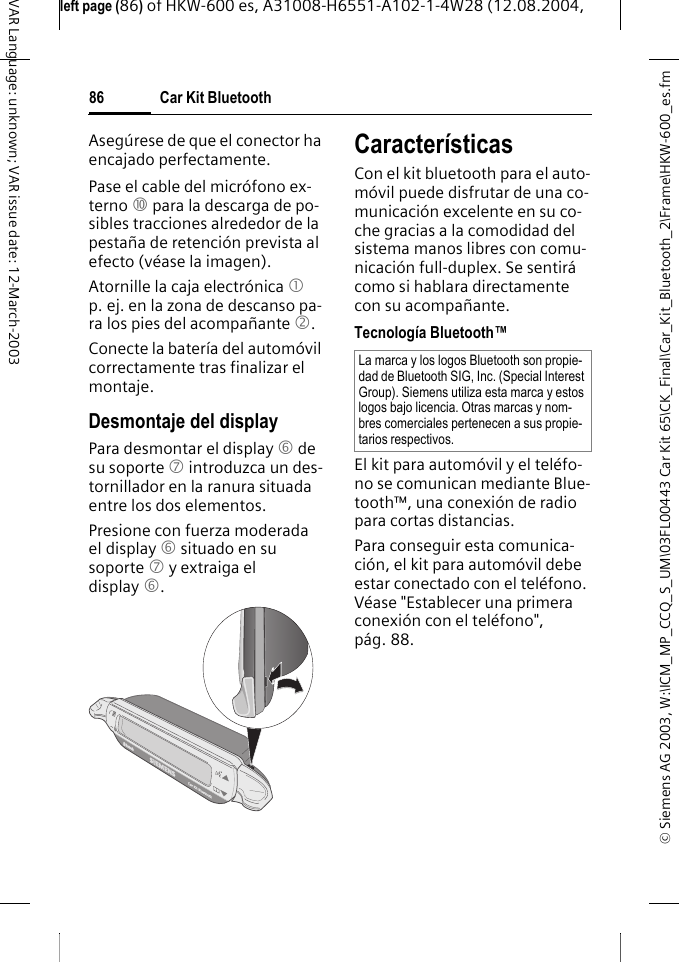&copy; Siemens AG 2003, W:\ICM_MP_CCQ_S_UM\03FL00443 Car Kit 65\CK_Final\Car_Kit_Bluetooth_2\Frame\HKW-600_es.fmleft page (86) of HKW-600 es, A31008-H6551-A102-1-4W28 (12.08.2004, Car Kit Bluetooth86VAR Language: unknown; VAR issue date: 12-March-2003Aseg&uacute;rese de que el conector ha encajado perfectamente.Pase el cable del micr&oacute;fono ex-terno : para la descarga de po-sibles tracciones alrededor de la pesta&ntilde;a de retenci&oacute;n prevista al efecto (v&eacute;ase la imagen).Atornille la caja electr&oacute;nica 1 p. ej. en la zona de descanso pa-ra los pies del acompa&ntilde;ante 2.Conecte la bater&iacute;a del autom&oacute;vil correctamente tras finalizar el montaje.Desmontaje del displayPara desmontar el display 6 de su soporte 7 introduzca un des-tornillador en la ranura situada entre los dos elementos. Presione con fuerza moderada el display 6 situado en su soporte 7 y extraiga el display 6. Caracter&iacute;sticasCon el kit bluetooth para el auto-m&oacute;vil puede disfrutar de una co-municaci&oacute;n excelente en su co-che gracias a la comodidad del sistema manos libres con comu-nicaci&oacute;n full-duplex. Se sentir&aacute; como si hablara directamente con su acompa&ntilde;ante.Tecnolog&iacute;a Bluetooth&trade;El kit para autom&oacute;vil y el tel&eacute;fo-no se comunican mediante Blue-tooth&trade;, una conexi&oacute;n de radio para cortas distancias.Para conseguir esta comunica-ci&oacute;n, el kit para autom&oacute;vil debe estar conectado con el tel&eacute;fono. V&eacute;ase "Establecer una primera conexi&oacute;n con el tel&eacute;fono", p&aacute;g. 88.La marca y los logos Bluetooth son propie-dad de Bluetooth SIG, Inc. (Special Interest Group). Siemens utiliza esta marca y estos logos bajo licencia. Otras marcas y nom-bres comerciales pertenecen a sus propie-tarios respectivos.