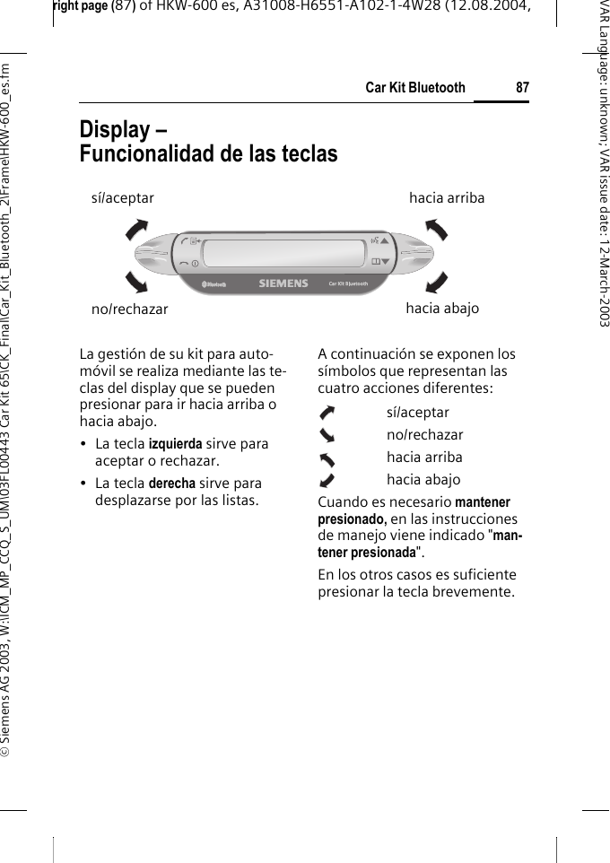 right page (87) of HKW-600 es, A31008-H6551-A102-1-4W28 (12.08.2004, &copy; Siemens AG 2003, W:\ICM_MP_CCQ_S_UM\03FL00443 Car Kit 65\CK_Final\Car_Kit_Bluetooth_2\Frame\HKW-600_es.fm87Car Kit BluetoothVAR Language: unknown; VAR issue date:12-March-2003Display &ndash; Funcionalidad de las teclasLa gesti&oacute;n de su kit para auto-m&oacute;vil se realiza mediante las te-clas del display que se pueden presionar para ir hacia arriba o hacia abajo.&bull;La tecla izquierda sirve para aceptar o rechazar.&bull;La tecla derecha sirve para desplazarse por las listas.A continuaci&oacute;n se exponen los s&iacute;mbolos que representan las cuatro acciones diferentes:s&iacute;/aceptarno/rechazarhacia arribahacia abajoCuando es necesario mantener presionado, en las instrucciones de manejo viene indicado "man-tener presionada". En los otros casos es suficiente presionar la tecla brevemente.s&iacute;/aceptarno/rechazarhacia arribahacia abajo