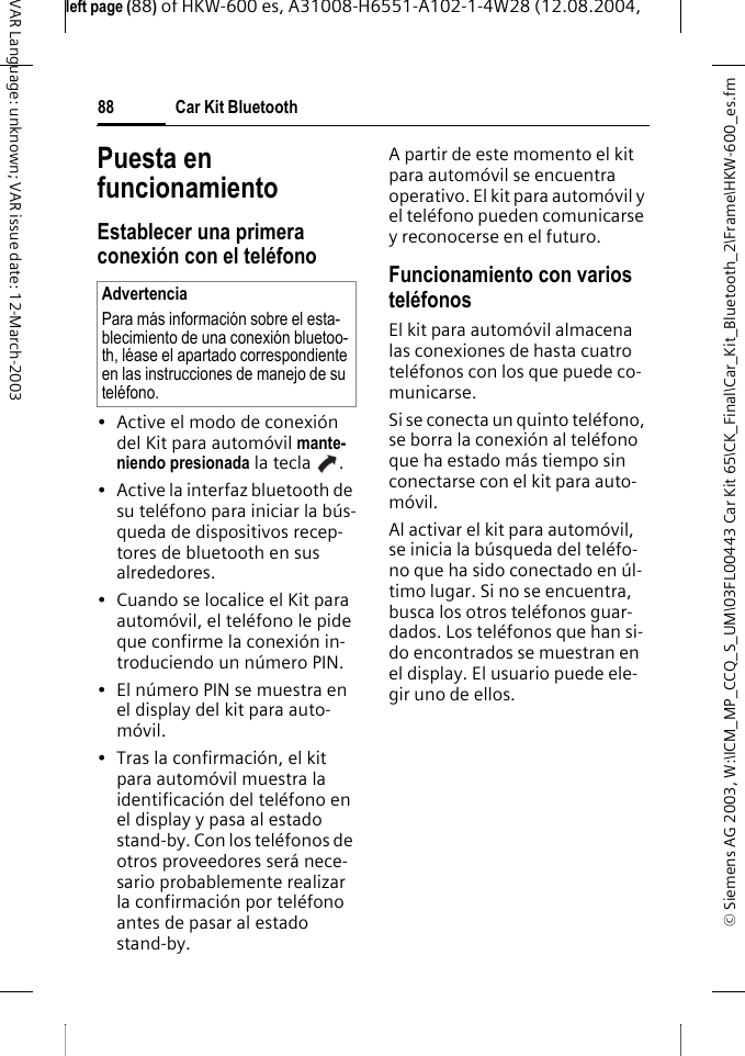 &copy; Siemens AG 2003, W:\ICM_MP_CCQ_S_UM\03FL00443 Car Kit 65\CK_Final\Car_Kit_Bluetooth_2\Frame\HKW-600_es.fmleft page (88) of HKW-600 es, A31008-H6551-A102-1-4W28 (12.08.2004, Car Kit Bluetooth88VAR Language: unknown; VAR issue date: 12-March-2003Puesta en funcionamientoEstablecer una primera conexi&oacute;n con el tel&eacute;fono&bull; Active el modo de conexi&oacute;n del Kit para autom&oacute;vil mante-niendo presionada la tecla  .&bull; Active la interfaz bluetooth de su tel&eacute;fono para iniciar la b&uacute;s-queda de dispositivos recep-tores de bluetooth en sus alrededores.&bull; Cuando se localice el Kit para autom&oacute;vil, el tel&eacute;fono le pide que confirme la conexi&oacute;n in-troduciendo un n&uacute;mero PIN. &bull; El n&uacute;mero PIN se muestra en el display del kit para auto-m&oacute;vil.&bull; Tras la confirmaci&oacute;n, el kit para autom&oacute;vil muestra la identificaci&oacute;n del tel&eacute;fono en el display y pasa al estado stand-by. Con los tel&eacute;fonos de otros proveedores ser&aacute; nece-sario probablemente realizar la confirmaci&oacute;n por tel&eacute;fono antes de pasar al estado stand-by.A partir de este momento el kit para autom&oacute;vil se encuentra operativo. El kit para autom&oacute;vil y el tel&eacute;fono pueden comunicarse y reconocerse en el futuro.Funcionamiento con varios tel&eacute;fonosEl kit para autom&oacute;vil almacena las conexiones de hasta cuatro tel&eacute;fonos con los que puede co-municarse.Si se conecta un quinto tel&eacute;fono, se borra la conexi&oacute;n al tel&eacute;fono que ha estado m&aacute;s tiempo sin conectarse con el kit para auto-m&oacute;vil.Al activar el kit para autom&oacute;vil, se inicia la b&uacute;squeda del tel&eacute;fo-no que ha sido conectado en &uacute;l-timo lugar. Si no se encuentra, busca los otros tel&eacute;fonos guar-dados. Los tel&eacute;fonos que han si-do encontrados se muestran en el display. El usuario puede ele-gir uno de ellos.AdvertenciaPara m&aacute;s informaci&oacute;n sobre el esta-blecimiento de una conexi&oacute;n bluetoo-th, l&eacute;ase el apartado correspondiente en las instrucciones de manejo de su tel&eacute;fono.