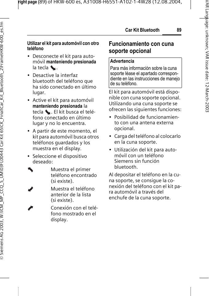 right page (89) of HKW-600 es, A31008-H6551-A102-1-4W28 (12.08.2004, &copy; Siemens AG 2003, W:\ICM_MP_CCQ_S_UM\03FL00443 Car Kit 65\CK_Final\Car_Kit_Bluetooth_2\Frame\HKW-600_es.fm89Car Kit BluetoothVAR Language: unknown; VAR issue date:12-March-2003Utilizar el kit para autom&oacute;vil con otro tel&eacute;fono&bull; Desconecte el kit para auto-m&oacute;vil manteniendo presionada la tecla  . &bull; Desactive la interfaz bluetooth del tel&eacute;fono que ha sido conectado en &uacute;ltimo lugar.&bull; Active el kit para autom&oacute;vil manteniendo presionada la tecla . El kit busca el tel&eacute;-fono conectado en &uacute;ltimo lugar y no lo encuentra.&bull; A partir de este momento, el kit para autom&oacute;vil busca otros tel&eacute;fonos guardados y los muestra en el display.&bull; Seleccione el dispositivo deseado:Muestra el primer tel&eacute;fono encontrado (si existe).Muestra el tel&eacute;fono anterior de la lista (si existe).Conexi&oacute;n con el tel&eacute;-fono mostrado en el display.Funcionamiento con cuna soporte opcionalEl kit para autom&oacute;vil est&aacute; dispo-nible con cuna soporte opcional. Utilizando una cuna soporte se ofrecen las siguientes funciones:&bull; Posibilidad de funcionamien-to con una antena externa opcional.&bull; Carga del tel&eacute;fono al colocarlo en la cuna soporte.&bull; Utilizaci&oacute;n del kit para auto-m&oacute;vil con un tel&eacute;fono Siemens sin funci&oacute;n bluetooth.Al depositar el tel&eacute;fono en la cu-na soporte, se consigue la co-nexi&oacute;n del tel&eacute;fono con el kit pa-ra autom&oacute;vil a trav&eacute;s del enchufe de la cuna soporte.AdvertenciaPara m&aacute;s informaci&oacute;n sobre la cuna soporte l&eacute;ase el apartado correspon-diente en las instrucciones de manejo de su tel&eacute;fono.
