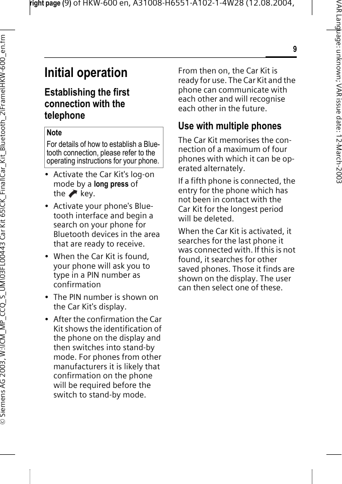 right page (9) of HKW-600 en, A31008-H6551-A102-1-4W28 (12.08.2004, &copy; Siemens AG 2003, W:\ICM_MP_CCQ_S_UM\03FL00443 Car Kit 65\CK_Final\Car_Kit_Bluetooth_2\Frame\HKW-600_en.fm9VAR Language: unknown; VAR issue date:12-March-2003Initial operationEstablishing the first connection with the telephone&bull; Activate the Car Kit's log-on mode by a long press of the key.&bull; Activate your phone's Blue-tooth interface and begin a search on your phone for Bluetooth devices in the area that are ready to receive.&bull;When the Car Kit is found, your phone will ask you to type in a PIN number as confirmation &bull; The PIN number is shown on the Car Kit's display.&bull; After the confirmation the Car Kit shows the identification of the phone on the display and then switches into stand-by mode. For phones from other manufacturers it is likely that confirmation on the phone will be required before the switch to stand-by mode.From then on, the Car Kit is ready for use. The Car Kit and the phone can communicate with each other and will recognise each other in the future.Use with multiple phonesThe Car Kit memorises the con-nection of a maximum of four phones with which it can be op-erated alternately.If a fifth phone is connected, the entry for the phone which has not been in contact with the Car Kit for the longest period will be deleted.When the Car Kit is activated, it searches for the last phone it was connected with. If this is not found, it searches for other saved phones. Those it finds are shown on the display. The user can then select one of these.NoteFor details of how to establish a Blue-tooth connection, please refer to the operating instructions for your phone.