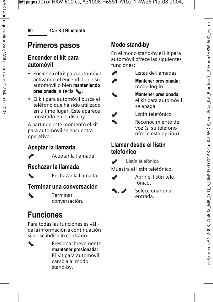 &copy; Siemens AG 2003, W:\ICM_MP_CCQ_S_UM\03FL00443 Car Kit 65\CK_Final\Car_Kit_Bluetooth_2\Frame\HKW-600_es.fmleft page (90) of HKW-600 es, A31008-H6551-A102-1-4W28 (12.08.2004, Car Kit Bluetooth90VAR Language: unknown; VAR issue date: 12-March-2003Primeros pasosEncender el kit para autom&oacute;vil&bull; Encienda el kit para autom&oacute;vil activando el encendido de su autom&oacute;vil o bien manteniendo presionada la tecla  .&bull; El kit para autom&oacute;vil busca el tel&eacute;fono que ha sido utilizado en &uacute;ltimo lugar. Este aparece mostrado en el display.A partir de este momento el kit para autom&oacute;vil se encuentra operativo.Aceptar la llamadaAceptar la llamada.Rechazar la llamadaRechazar la llamada.Terminar una conversaci&oacute;nTerminar conversaci&oacute;n.FuncionesPara todas las funciones es v&aacute;li-da la informaci&oacute;n a continuaci&oacute;n si no se indica lo contrario: Presionar brevemente /mantener presionada: El Kit para autom&oacute;vil cambia al modo stand-by.Modo stand-byEn el modo stand-by el kit para autom&oacute;vil ofrece las siguientes funciones:Listas de llamadasMantener presionada: modo log-inMantener presionada: el kit para autom&oacute;vil se apagaList&iacute;n telef&oacute;nico Reconocimiento de voz (si su tel&eacute;fono ofrece esta opci&oacute;n)Llamar desde el list&iacute;n telef&oacute;nicoList&iacute;n telef&oacute;nico Muestra el list&iacute;n telef&oacute;nico.Abrir el list&iacute;n tele-f&oacute;nico.,  Seleccionar una entrada. 
