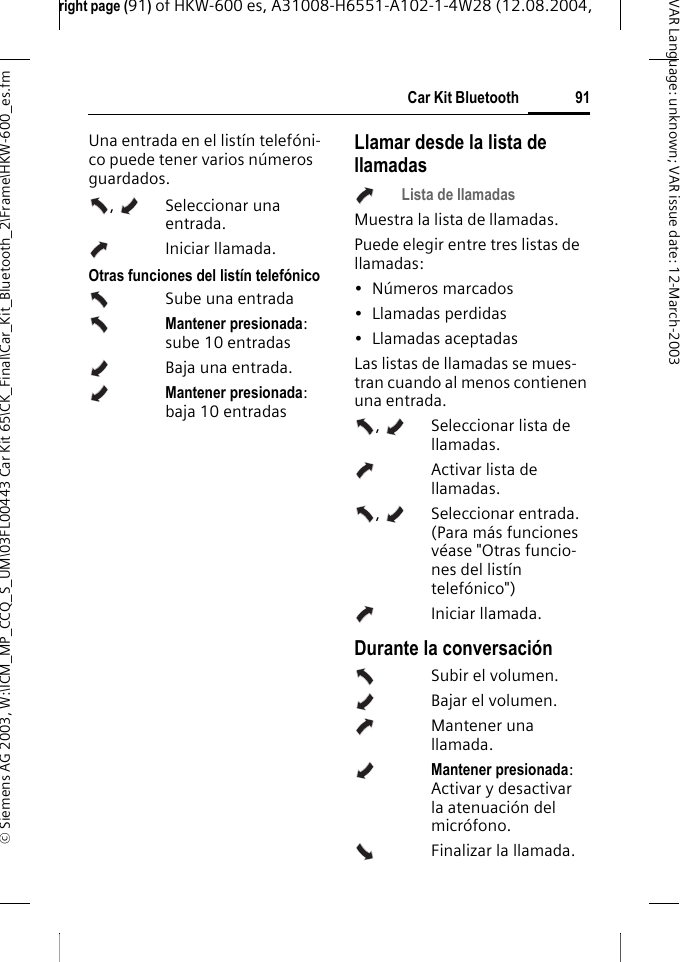 right page (91) of HKW-600 es, A31008-H6551-A102-1-4W28 (12.08.2004, &copy; Siemens AG 2003, W:\ICM_MP_CCQ_S_UM\03FL00443 Car Kit 65\CK_Final\Car_Kit_Bluetooth_2\Frame\HKW-600_es.fm91Car Kit BluetoothVAR Language: unknown; VAR issue date:12-March-2003Una entrada en el list&iacute;n telef&oacute;ni-co puede tener varios n&uacute;meros guardados., Seleccionar una entrada. Iniciar llamada. Otras funciones del list&iacute;n telef&oacute;nicoSube una entrada Mantener presionada: sube 10 entradasBaja una entrada.Mantener presionada: baja 10 entradasLlamar desde la lista de llamadasLista de llamadasMuestra la lista de llamadas.Puede elegir entre tres listas de llamadas:&bull; N&uacute;meros marcados&bull; Llamadas perdidas&bull; Llamadas aceptadasLas listas de llamadas se mues-tran cuando al menos contienen una entrada.,  Seleccionar lista de llamadas.   Activar lista de llamadas. ,  Seleccionar entrada. (Para m&aacute;s funciones v&eacute;ase "Otras funcio-nes del list&iacute;n telef&oacute;nico")Iniciar llamada. Durante la conversaci&oacute;nSubir el volumen.Bajar el volumen.Mantener una llamada.Mantener presionada: Activar y desactivar la atenuaci&oacute;n del micr&oacute;fono.Finalizar la llamada.