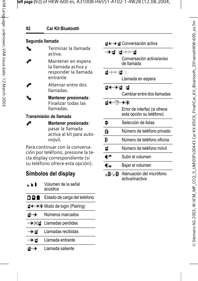 &copy; Siemens AG 2003, W:\ICM_MP_CCQ_S_UM\03FL00443 Car Kit 65\CK_Final\Car_Kit_Bluetooth_2\Frame\HKW-600_es.fmleft page (92) of HKW-600 es, A31008-H6551-A102-1-4W28 (12.08.2004, Car Kit Bluetooth92VAR Language: unknown; VAR issue date: 12-March-2003Segunda llamadaTerminar la llamada activa.Mantener en espera la llamada activa y responder la llamada entranteAlternar entre dos llamadas.Mantener presionada: Finalizar todas las llamadas.Transmisi&oacute;n de llamadaMantener presionada: pasar la llamada activa al kit para auto-m&oacute;vil.Para continuar con la conversa-ci&oacute;n por tel&eacute;fono, presione la te-cla display correspondiente (si su tel&eacute;fono ofrece esta opci&oacute;n).S&iacute;mbolos del displayVolumen de la se&ntilde;al ac&uacute;sticaEstado de carga del tel&eacute;fonoModo de login (Pairing)N&uacute;meros marcadosLlamadas perdidasLlamadas recibidasLlamada entranteLlamada salienteConversaci&oacute;n activaConversaci&oacute;n activa/aviso de llamadaLlamada en esperaCambiar entre dos llamadas Error de interfaz (si ofrece esta opci&oacute;n su tel&eacute;fono)Selecci&oacute;n de listasN&uacute;mero de tel&eacute;fono privadoN&uacute;mero de tel&eacute;fono oficinaN&uacute;mero de tel&eacute;fono m&oacute;vilSubir el volumenBajar el volumenAtenuaci&oacute;n del micr&oacute;fono activa/inactiva