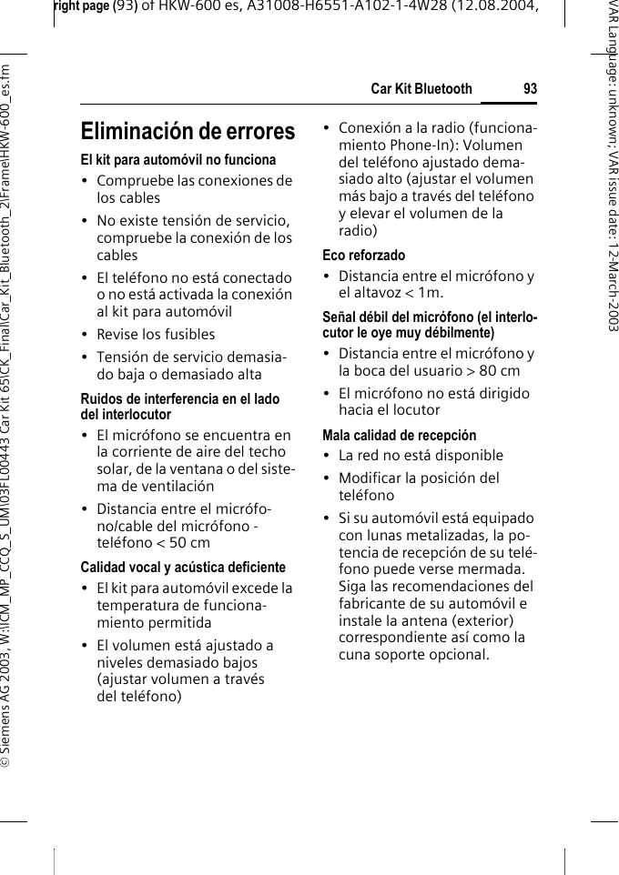 right page (93) of HKW-600 es, A31008-H6551-A102-1-4W28 (12.08.2004, &copy; Siemens AG 2003, W:\ICM_MP_CCQ_S_UM\03FL00443 Car Kit 65\CK_Final\Car_Kit_Bluetooth_2\Frame\HKW-600_es.fm93Car Kit BluetoothVAR Language: unknown; VAR issue date:12-March-2003Eliminaci&oacute;n de erroresEl kit para autom&oacute;vil no funciona&bull; Compruebe las conexiones de los cables&bull; No existe tensi&oacute;n de servicio, compruebe la conexi&oacute;n de los cables&bull; El tel&eacute;fono no est&aacute; conectado o no est&aacute; activada la conexi&oacute;n al kit para autom&oacute;vil&bull; Revise los fusibles&bull; Tensi&oacute;n de servicio demasia-do baja o demasiado altaRuidos de interferencia en el lado del interlocutor&bull; El micr&oacute;fono se encuentra en la corriente de aire del techo solar, de la ventana o del siste-ma de ventilaci&oacute;n&bull; Distancia entre el micr&oacute;fo-no/cable del micr&oacute;fono - tel&eacute;fono < 50 cmCalidad vocal y ac&uacute;stica deficiente&bull; El kit para autom&oacute;vil excede la temperatura de funciona-miento permitida&bull; El volumen est&aacute; ajustado a niveles demasiado bajos (ajustar volumen a trav&eacute;s del tel&eacute;fono)&bull; Conexi&oacute;n a la radio (funciona-miento Phone-In): Volumen del tel&eacute;fono ajustado dema-siado alto (ajustar el volumen m&aacute;s bajo a trav&eacute;s del tel&eacute;fono y elevar el volumen de la radio)Eco reforzado&bull; Distancia entre el micr&oacute;fono y el altavoz < 1m.Se&ntilde;al d&eacute;bil del micr&oacute;fono (el interlo-cutor le oye muy d&eacute;bilmente)&bull; Distancia entre el micr&oacute;fono y la boca del usuario > 80 cm&bull; El micr&oacute;fono no est&aacute; dirigido hacia el locutorMala calidad de recepci&oacute;n&bull; La red no est&aacute; disponible&bull; Modificar la posici&oacute;n del tel&eacute;fono&bull; Si su autom&oacute;vil est&aacute; equipado con lunas metalizadas, la po-tencia de recepci&oacute;n de su tel&eacute;-fono puede verse mermada. Siga las recomendaciones del fabricante de su autom&oacute;vil e instale la antena (exterior) correspondiente as&iacute; como la cuna soporte opcional.
