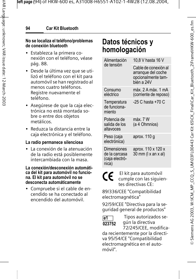 &copy; Siemens AG 2003, W:\ICM_MP_CCQ_S_UM\03FL00443 Car Kit 65\CK_Final\Car_Kit_Bluetooth_2\Frame\HKW-600_es.fmleft page (94) of HKW-600 es, A31008-H6551-A102-1-4W28 (12.08.2004, Car Kit Bluetooth94VAR Language: unknown; VAR issue date: 12-March-2003No se localiza el tel&eacute;fono/problemas de conexi&oacute;n bluetooth&bull; Establezca la primera co-nexi&oacute;n con el tel&eacute;fono, v&eacute;ase p&aacute;g. 88.&bull; Desde la &uacute;ltima vez que se uti-liz&oacute; el tel&eacute;fono con el kit para autom&oacute;vil se han registrado al menos cuatro tel&eacute;fonos. Registre nuevamente el tel&eacute;fono.&bull; Aseg&uacute;rese de que la caja elec-tr&oacute;nica no est&aacute; montada so-bre o entre dos objetos met&aacute;licos.&bull; Reduzca la distancia entre la caja electr&oacute;nica y el tel&eacute;fono.La radio permanece silenciosa&bull; La conexi&oacute;n de la atenuaci&oacute;n de la radio est&aacute; posiblemente intercambiada con la masa.La conexi&oacute;n/desconexi&oacute;n autom&aacute;ti-ca del kit para autom&oacute;vil no funcio-na. El kit para autom&oacute;vil no se desconecta autom&aacute;ticamente&bull; Compruebe si el cable de en-cendido se ha conectado al encendido del autom&oacute;vil.Datos t&eacute;cnicos y homologaci&oacute;n El kit para autom&oacute;vil cumple con las siguien-tes directivas CE:89/336/CEE "Compatibilidad electromagn&eacute;tica"92/59/CEE "Directiva para la se-guridad general de productos" Tipos autorizados se-g&uacute;n la directiva 72/245/CEE, modifica-da recientemente por la directi-va 95/54/CE "Compatibilidad electromagn&eacute;tica en el auto-m&oacute;vil".Alimentaci&oacute;n de tensi&oacute;n 10,8 V hasta 16 VCable de conexi&oacute;n al arranque del coche opcionalmente tam-bi&eacute;n a 24VConsumo el&eacute;ctrico m&aacute;x. 2 A m&aacute;x. 1 mA (corriente de reposo)Temperatura de funciona-miento-25C hasta +70CPotencia de salida de los altavocesm&aacute;x. 7 W (a 4 Ohmnios)Peso (caja electr&oacute;nica) aprox. 110 gDimensiones de la carcasa (caja electr&oacute;-nica)aprox. 110 x 120 x 30 mm (l x an x al)e1 023752