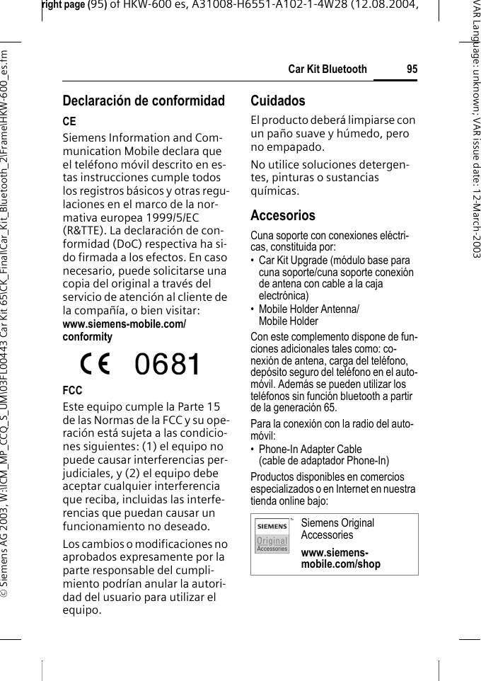 right page (95) of HKW-600 es, A31008-H6551-A102-1-4W28 (12.08.2004, &copy; Siemens AG 2003, W:\ICM_MP_CCQ_S_UM\03FL00443 Car Kit 65\CK_Final\Car_Kit_Bluetooth_2\Frame\HKW-600_es.fm95Car Kit BluetoothVAR Language: unknown; VAR issue date:12-March-2003Declaraci&oacute;n de conformidadCESiemens Information and Com-munication Mobile declara que el tel&eacute;fono m&oacute;vil descrito en es-tas instrucciones cumple todos los registros b&aacute;sicos y otras regu-laciones en el marco de la nor-mativa europea 1999/5/EC (R&amp;TTE). La declaraci&oacute;n de con-formidad (DoC) respectiva ha si-do firmada a los efectos. En caso necesario, puede solicitarse una copia del original a trav&eacute;s del servicio de atenci&oacute;n al cliente de la compa&ntilde;&iacute;a, o bien visitar: www.siemens-mobile.com/conformityFCCEste equipo cumple la Parte 15 de las Normas de la FCC y su ope-raci&oacute;n est&aacute; sujeta a las condicio-nes siguientes: (1) el equipo no puede causar interferencias per-judiciales, y (2) el equipo debe aceptar cualquier interferencia que reciba, incluidas las interfe-rencias que puedan causar un funcionamiento no deseado. Los cambios o modificaciones no aprobados expresamente por la parte responsable del cumpli-miento podr&iacute;an anular la autori-dad del usuario para utilizar el equipo.CuidadosEl producto deber&aacute; limpiarse con un pa&ntilde;o suave y h&uacute;medo, pero no empapado.No utilice soluciones detergen-tes, pinturas o sustancias qu&iacute;micas.AccesoriosCuna soporte con conexiones el&eacute;ctri-cas, constituida por:&bull; Car Kit Upgrade (m&oacute;dulo base para cuna soporte/cuna soporte conexi&oacute;n de antena con cable a la caja electr&oacute;nica)&bull; Mobile Holder Antenna/ Mobile Holder Con este complemento dispone de fun-ciones adicionales tales como: co-nexi&oacute;n de antena, carga del tel&eacute;fono, dep&oacute;sito seguro del tel&eacute;fono en el auto-m&oacute;vil. Adem&aacute;s se pueden utilizar los tel&eacute;fonos sin funci&oacute;n bluetooth a partir de la generaci&oacute;n 65.Para la conexi&oacute;n con la radio del auto-m&oacute;vil:&bull; Phone-In Adapter Cable(cable de adaptador Phone-In)Productos disponibles en comercios especializados o en Internet en nuestra tienda online bajo:Siemens Original Accessorieswww.siemens-mobile.com/shop