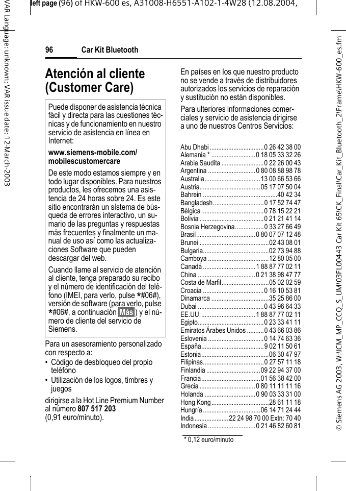 &copy; Siemens AG 2003, W:\ICM_MP_CCQ_S_UM\03FL00443 Car Kit 65\CK_Final\Car_Kit_Bluetooth_2\Frame\HKW-600_es.fmleft page (96) of HKW-600 es, A31008-H6551-A102-1-4W28 (12.08.2004, Car Kit Bluetooth96VAR Language: unknown; VAR issue date: 12-March-2003Atenci&oacute;n al cliente (Customer Care)Para un asesoramiento personalizado con respecto a:&bull; C&oacute;digo de desbloqueo del propio tel&eacute;fono&bull; Utilizaci&oacute;n de los logos, timbres y juegosdirigirse a la Hot Line Premium Number al n&uacute;mero 807 517 203 (0,91 euro/minuto). En pa&iacute;ses en los que nuestro producto no se vende a trav&eacute;s de distribuidores autorizados los servicios de reparaci&oacute;n y sustituci&oacute;n no est&aacute;n disponibles.Para ulteriores informaciones comer-ciales y servicio de asistencia dirigirse a uno de nuestros Centros Servicios:Abu Dhabi................................0 26 42 38 00Alemania * ..........................0 18 05 33 32 26Arabia Saudita .........................0 22 26 00 43Argentina ............................0 80 08 88 98 78Australia.................................13 00 66 53 66Austria....................................05 17 07 50 04Bahrein ............................................40 42 34Bangladesh..............................0 17 52 74 47B&eacute;lgica.....................................0 78 15 22 21Bolivia......................................0 21 21 41 14Bosnia Herzegovina.................0 33 27 66 49Brasil...................................0 80 07 07 12 48Brunei .........................................02 43 08 01Bulgaria.......................................02 73 94 88Camboya ....................................12 80 05 00Canad&aacute; ...............................1 88 87 77 02 11China ..................................0 21 38 98 47 77Costa de Marfil............................05 02 02 59Croacia ....................................0 16 10 53 81Dinamarca ..................................35 25 86 00Dubai .......................................0 43 96 64 33EE.UU.................................1 88 87 77 02 11Egipto.......................................0 23 33 41 11Emiratos &Aacute;rabes Unidos ..........0 43 66 03 86Eslovenia.................................0 14 74 63 36Espa&ntilde;a.....................................9 02 11 50 61Estonia........................................06 30 47 97Filipinas....................................0 27 57 11 18Finlandia................................09 22 94 37 00Francia...................................01 56 38 42 00Grecia .................................0 80 11 11 11 16Holanda ..............................0 90 03 33 31 00Hong Kong..................................28 61 11 18Hungr&iacute;a..................................06 14 71 24 44India....................22 24 98 70 00 Extn: 70 40Indonesia ............................0 21 46 82 60 81Puede disponer de asistencia t&eacute;cnica f&aacute;cil y directa para las cuestiones t&eacute;c-nicas y de funcionamiento en nuestro servicio de asistencia en l&iacute;nea en Internet: www.siemens-mobile.com/mobilescustomercare De este modo estamos siempre y en todo lugar disponibles. Para nuestros productos, les ofrecemos una asis-tencia de 24 horas sobre 24. Es este sitio encontrar&aacute;n un s&iacute;stema de b&uacute;s-queda de errores interactivo, un su-mario de las preguntas y respuestas m&aacute;s frecuentes y finalmente un ma-nual de uso as&iacute; como las actualiza-ciones Software que pueden descargar del web.Cuando llame al servicio de atenci&oacute;n al cliente, tenga preparado su recibo y el n&uacute;mero de identificaci&oacute;n del tel&eacute;-fono (IMEI, para verlo, pulse *#06#), versi&oacute;n de software (para verlo, pulse *#06#, a continuaci&oacute;n &sect;M&aacute;s&sect;) y el n&uacute;-mero de cliente del servicio de Siemens.* 0,12 euro/minuto