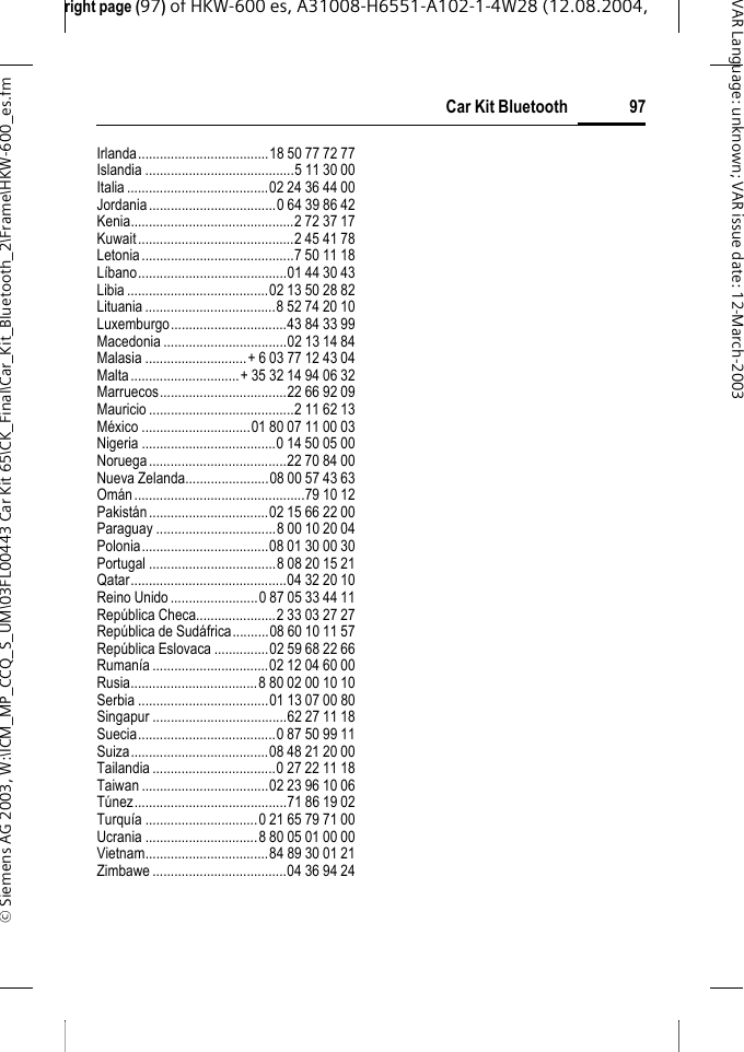 right page (97) of HKW-600 es, A31008-H6551-A102-1-4W28 (12.08.2004, &copy; Siemens AG 2003, W:\ICM_MP_CCQ_S_UM\03FL00443 Car Kit 65\CK_Final\Car_Kit_Bluetooth_2\Frame\HKW-600_es.fm97Car Kit BluetoothVAR Language: unknown; VAR issue date:12-March-2003Irlanda....................................18 50 77 72 77Islandia .........................................5 11 30 00Italia .......................................02 24 36 44 00Jordania...................................0 64 39 86 42Kenia.............................................2 72 37 17Kuwait...........................................2 45 41 78Letonia..........................................7 50 11 18L&iacute;bano.........................................01 44 30 43Libia .......................................02 13 50 28 82Lituania....................................8 52 74 20 10Luxemburgo................................43 84 33 99Macedonia ..................................02 13 14 84Malasia ............................+ 6 03 77 12 43 04Malta..............................+ 35 32 14 94 06 32Marruecos...................................22 66 92 09Mauricio ........................................2 11 62 13M&eacute;xico ..............................01 80 07 11 00 03Nigeria .....................................0 14 50 05 00Noruega......................................22 70 84 00Nueva Zelanda.......................08 00 57 43 63Om&aacute;n...............................................79 10 12Pakist&aacute;n.................................02 15 66 22 00Paraguay .................................8 00 10 20 04Polonia...................................08 01 30 00 30Portugal ...................................8 08 20 15 21Qatar...........................................04 32 20 10Reino Unido ........................0 87 05 33 44 11Rep&uacute;blica Checa......................2 33 03 27 27Rep&uacute;blica de Sud&aacute;frica..........08 60 10 11 57Rep&uacute;blica Eslovaca ...............02 59 68 22 66Ruman&iacute;a ................................02 12 04 60 00Rusia...................................8 80 02 00 10 10Serbia ....................................01 13 07 00 80Singapur .....................................62 27 11 18Suecia......................................0 87 50 99 11Suiza......................................08 48 21 20 00Tailandia..................................0 27 22 11 18Taiwan ...................................02 23 96 10 06T&uacute;nez..........................................71 86 19 02Turqu&iacute;a ...............................0 21 65 79 71 00Ucrania ...............................8 80 05 01 00 00Vietnam..................................84 89 30 01 21Zimbawe .....................................04 36 94 24