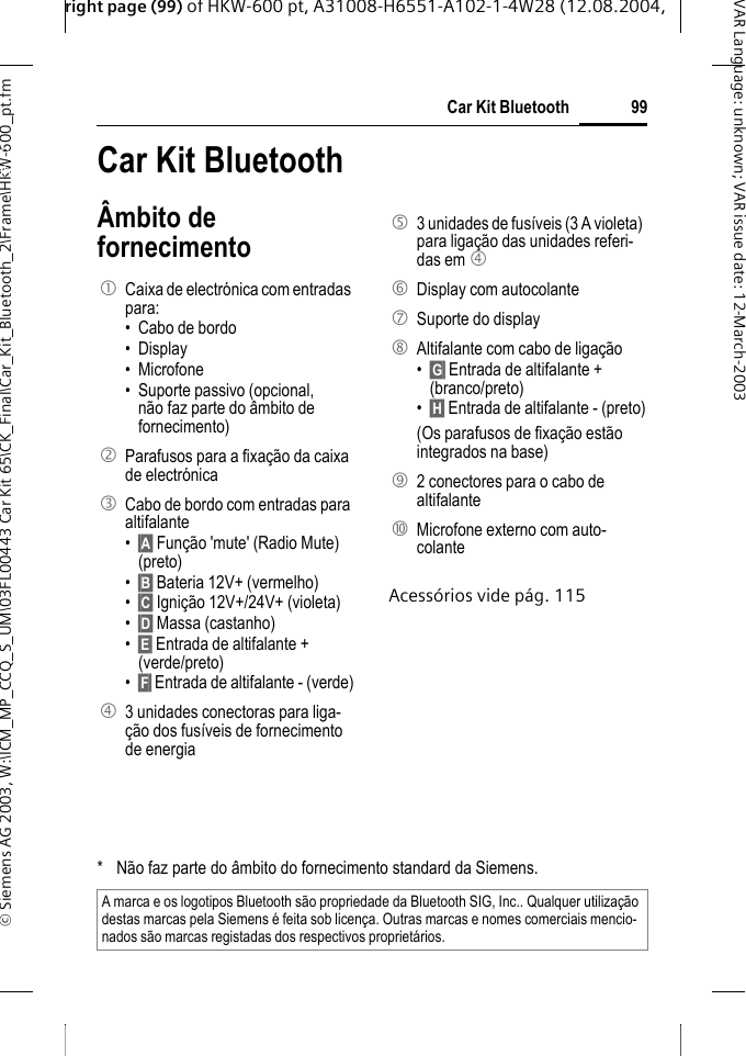 right page (99) of HKW-600 pt, A31008-H6551-A102-1-4W28 (12.08.2004, &copy; Siemens AG 2003, W:\ICM_MP_CCQ_S_UM\03FL00443 Car Kit 65\CK_Final\Car_Kit_Bluetooth_2\Frame\HKW-600_pt.fm99Car Kit BluetoothVAR Language: unknown; VAR issue date:12-March-2003Car Kit Bluetoo-th (pt) Car Kit Bluetooth&Acirc;mbito de fornecimentoAcess&oacute;rios vide p&aacute;g. 1151  Caixa de electr&oacute;nica com entradas para:&bull; Cabo de bordo &bull; Display &bull; Microfone &bull; Suporte passivo (opcional, n&atilde;o faz parte do &acirc;mbito de fornecimento)2  Parafusos para a fixa&ccedil;&atilde;o da caixa de electr&oacute;nica 3  Cabo de bordo com entradas para altifalante &bull;&sect;A&sect; Fun&ccedil;&atilde;o 'mute' (Radio Mute) (preto)&bull;&sect;B&sect; Bateria 12V+ (vermelho)&bull;&sect;C&sect; Igni&ccedil;&atilde;o 12V+/24V+ (violeta)&bull;&sect;D&sect; Massa (castanho)&bull;&sect;E&sect; Entrada de altifalante + (verde/preto)&bull;&sect;F&sect; Entrada de altifalante - (verde)4  3 unidades conectoras para liga-&ccedil;&atilde;o dos fus&iacute;veis de fornecimento de energia5  3 unidades de fus&iacute;veis (3 A violeta) para liga&ccedil;&atilde;o das unidades referi-das em 4 6 Display com autocolante7  Suporte do display 8  Altifalante com cabo de liga&ccedil;&atilde;o &bull;&sect;G&sect; Entrada de altifalante + (branco/preto)&bull;&sect;H&sect; Entrada de altifalante - (preto)(Os parafusos de fixa&ccedil;&atilde;o est&atilde;o integrados na base) 9  2 conectores para o cabo de altifalante:  Microfone externo com auto-colante* N&atilde;o faz parte do &acirc;mbito do fornecimento standard da Siemens.A marca e os logotipos Bluetooth s&atilde;o propriedade da Bluetooth SIG, Inc.. Qualquer utiliza&ccedil;&atilde;o destas marcas pela Siemens &eacute; feita sob licen&ccedil;a. Outras marcas e nomes comerciais mencio-nados s&atilde;o marcas registadas dos respectivos propriet&aacute;rios.