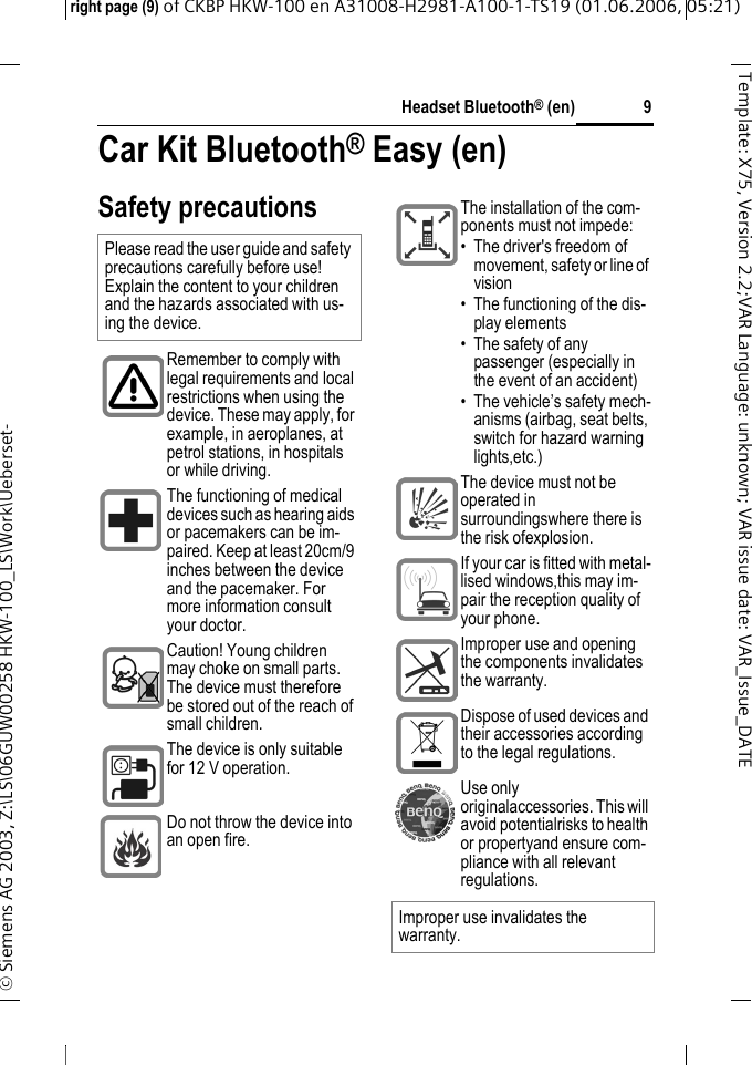 Headset Bluetooth&reg; (en)right page (9) of CKBP HKW-100 en A31008-H2981-A100-1-TS19 (01.06.2006, 05:21)&copy; Siemens AG 2003, Z:\LS\06GUW00258 HKW-100_LS\Work\Ueberset-9Template: X75, Version 2.2;VARLanguage: unknown;VARissuedate:VAR_Issue_DATECar Kit Bluetooth&reg; Easy (en)Car Kit Bluetooth&reg; Easy (en)Safety precautionsPlease read the user guide and safety precautions carefully before use! Explain the content to your children and the hazards associated with us-ing the device.Remember to comply with legal requirements and local restrictions when using the device. These may apply, for example, in aeroplanes, at petrol stations, in hospitals or while driving.The functioning of medical devices such as hearing aids or pacemakers can be im-paired. Keep at least 20cm/9 inches between the device and the pacemaker. For more information consult your doctor.Caution! Young children may choke on small parts. The device must therefore be stored out of the reach of small children.The device is only suitable for 12 V operation. Do not throw the device into an open fire.The installation of the com-ponents must not impede:&bull; The driver's freedom of movement, safety or line of vision&bull; The functioning of the dis-play elements&bull; The safety of any passenger (especially in the event of an accident)&bull; The vehicle&rsquo;s safety mech-anisms (airbag, seat belts, switch for hazard warning lights,etc.)The device must not be operated in surroundingswhere there is the risk ofexplosion.If your car is fitted with metal-lised windows,this may im-pair the reception quality of your phone.Improper use and opening the components invalidates the warranty.Dispose of used devices and their accessories according to the legal regulations. Use only originalaccessories. This will avoid potentialrisks to health or propertyand ensure com-pliance with all relevant regulations.Improper use invalidates the warranty.