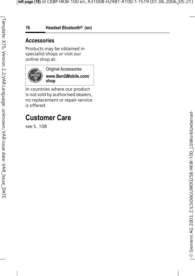 Headset Bluetooth&reg;  (en)&copy; Siemens AG 2003, Z:\LS\06GUW00258 HKW-100_LS\Work\Ueberset-left page (18) of CKBP HKW-100 en, A31008-H2981-A100-1-TS19 (01.06.2006, 05:21)18Template: X75, Version 2.2;VAR Language: unknown; VAR issue date: VAR_Issue_DATEAccessoriesProducts may be obtained in specialist shops or visit our online shop at: In countries where our product is not sold by authorised dealers, no replacement or repair service is offered.Customer Caresee S. 108Original Accessorieswww.BenQMobile.com/shop