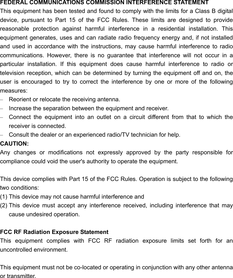 FEDERAL COMMUNICATIONS COMMISSION INTERFERENCE STATEMENT This equipment has been tested and found to comply with the limits for a Class B digital device, pursuant to Part 15 of the FCC Rules. These limits are designed to provide reasonable protection against harmful interference in a residential installation. This equipment generates, uses and can radiate radio frequency energy and, if not installed and used in accordance with the instructions, may cause harmful interference to radio communications. However, there is no guarantee that interference will not occur in a particular installation. If this equipment does cause harmful interference to radio or television reception, which can be determined by turning the equipment off and on, the user is encouraged to try to correct the interference by one or more of the following measures: &ndash;  Reorient or relocate the receiving antenna. &ndash;  Increase the separation between the equipment and receiver. &ndash;  Connect the equipment into an outlet on a circuit different from that to which the receiver is connected. &ndash;  Consult the dealer or an experienced radio/TV technician for help. CAUTION: Any changes or modifications not expressly approved by the party responsible for compliance could void the user's authority to operate the equipment.  This device complies with Part 15 of the FCC Rules. Operation is subject to the following two conditions: (1) This device may not cause harmful interference and (2) This device must accept any interference received, including interference that may cause undesired operation.  FCC RF Radiation Exposure Statement This equipment complies with FCC RF radiation exposure limits set forth for an uncontrolled environment.  This equipment must not be co-located or operating in conjunction with any other antenna or transmitter. 