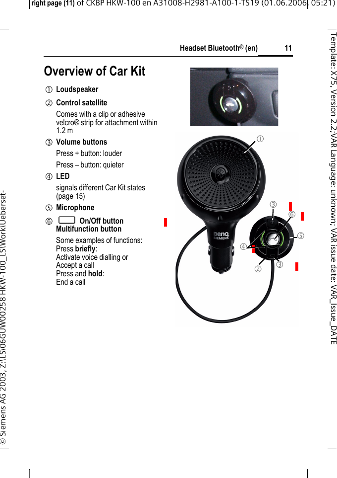 Headset Bluetooth&reg; (en)right page (11) of CKBP HKW-100 en A31008-H2981-A100-1-TS19 (01.06.2006, 05:21)&copy; Siemens AG 2003, Z:\LS\06GUW00258 HKW-100_LS\Work\Ueberset-11Template: X75, Version 2.2;VARLanguage: unknown;VARissuedate:VAR_Issue_DATEOverview of Car Kit1 Loudspeaker2 Control satelliteComes with a clip or adhesive velcro&reg; strip for attachment within 1.2 m3 Volume buttonsPress + button: louderPress &ndash; button: quieter4 LEDsignals different Car Kit states (page 15)5 Microphone6 &permil; On/Off buttonMultifunction buttonSome examples of functions:Press briefly:Activate voice dialling orAccept a callPress and hold:End a call Placeholder 3 4 5 6 1 2 3 