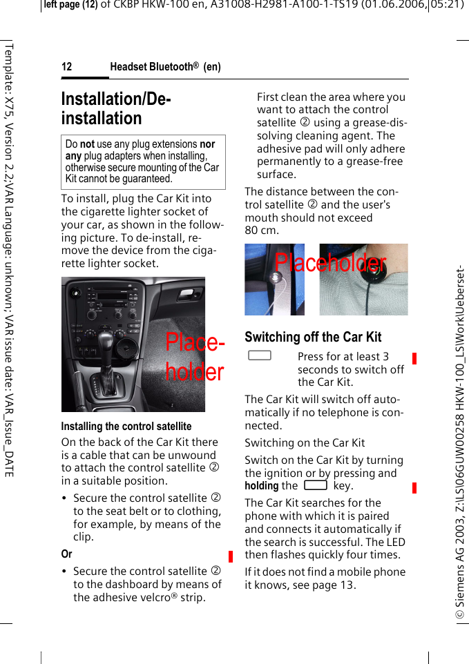 Headset Bluetooth&reg;  (en)&copy; Siemens AG 2003, Z:\LS\06GUW00258 HKW-100_LS\Work\Ueberset-left page (12) of CKBP HKW-100 en, A31008-H2981-A100-1-TS19 (01.06.2006, 05:21)12Template: X75, Version 2.2;VAR Language: unknown; VAR issue date: VAR_Issue_DATEInstallation/De-installationTo install, plug the Car Kit into the cigarette lighter socket of your car, as shown in the follow-ing picture. To de-install, re-move the device from the ciga-rette lighter socket.Installing the control satelliteOn the back of the Car Kit there is a cable that can be unwound to attach the control satellite 2 in a suitable position.&bull; Secure the control satellite 2 to the seat belt or to clothing, for example, by means of the clip. Or &bull; Secure the control satellite 2 to the dashboard by means of the adhesive velcro&reg; strip.First clean the area where you want to attach the control satellite 2 using a grease-dis-solving cleaning agent. The adhesive pad will only adhere permanently to a grease-free surface.The distance between the con-trol satellite 2 and the user's mouth should not exceed 80 cm.Switching off the Car Kit&permil;Press for at least 3 seconds to switch off the Car Kit.The Car Kit will switch off auto-matically if no telephone is con-nected.Switching on the Car KitSwitch on the Car Kit by turning the ignition or by pressing and holding the &permil; key.The Car Kit searches for the phone with which it is paired and connects it automatically if the search is successful. The LED then flashes quickly four times.If it does not find a mobile phone it knows, see page 13. Do not use any plug extensions nor any plug adapters when installing, otherwise secure mounting of the Car Kit cannot be guaranteed.PlaceholderPlace-holderPlaceholder