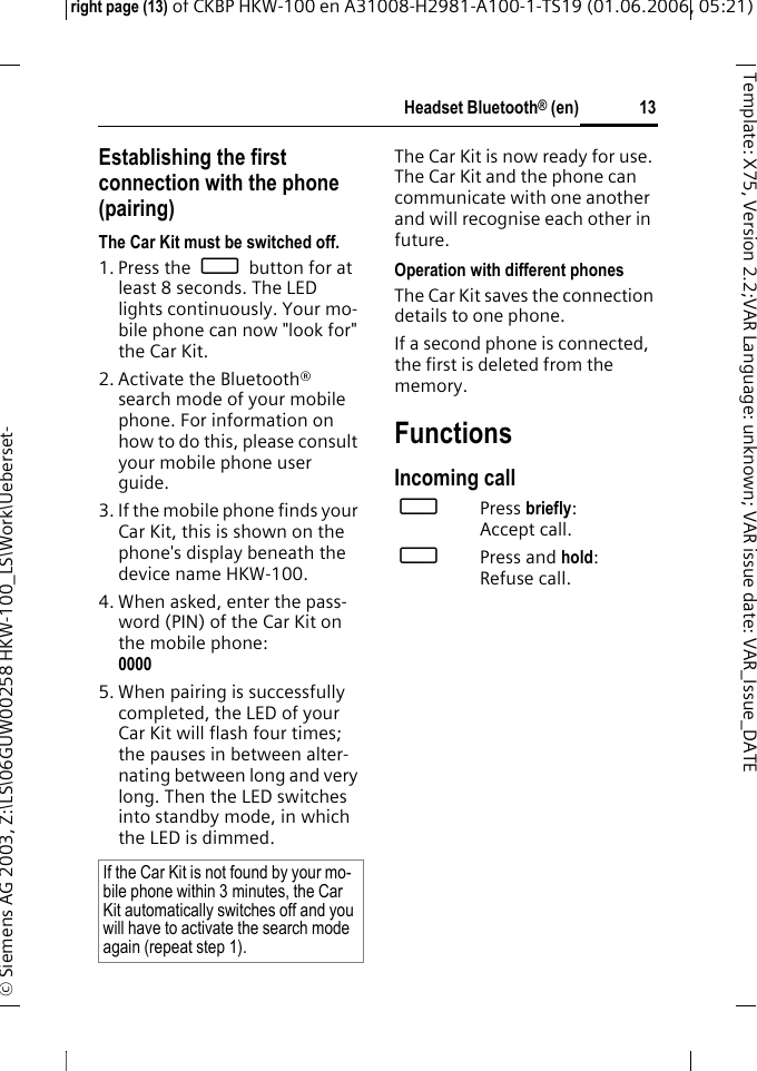 Headset Bluetooth&reg; (en)right page (13) of CKBP HKW-100 en A31008-H2981-A100-1-TS19 (01.06.2006, 05:21)&copy; Siemens AG 2003, Z:\LS\06GUW00258 HKW-100_LS\Work\Ueberset-13Template: X75, Version 2.2;VARLanguage: unknown;VARissuedate:VAR_Issue_DATEEstablishing the first connection with the phone (pairing)The Car Kit must be switched off.1. Press the &permil; button for at least 8 seconds. The LED lights continuously. Your mo-bile phone can now "look for" the Car Kit.2. Activate the Bluetooth&reg; search mode of your mobile phone. For information on how to do this, please consult your mobile phone user guide.3. If the mobile phone finds your Car Kit, this is shown on the phone's display beneath the device name HKW-100. 4. When asked, enter the pass-word (PIN) of the Car Kit on the mobile phone:0000 5. When pairing is successfully completed, the LED of your Car Kit will flash four times; the pauses in between alter-nating between long and very long. Then the LED switches into standby mode, in which the LED is dimmed.The Car Kit is now ready for use. The Car Kit and the phone can communicate with one another and will recognise each other in future. Operation with different phonesThe Car Kit saves the connection details to one phone.If a second phone is connected, the first is deleted from the memory. FunctionsIncoming call &permil;Press briefly: Accept call.&permil;Press and hold: Refuse call.If the Car Kit is not found by your mo-bile phone within 3 minutes, the Car Kit automatically switches off and you will have to activate the search mode again (repeat step 1).