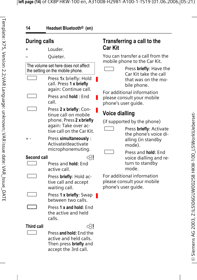 Headset Bluetooth&reg;  (en)&copy; Siemens AG 2003, Z:\LS\06GUW00258 HKW-100_LS\Work\Ueberset-left page (14) of CKBP HKW-100 en, A31008-H2981-A100-1-TS19 (01.06.2006, 05:21)14Template: X75, Version 2.2;VAR Language: unknown; VAR issue date: VAR_Issue_DATEDuring calls+Louder.&ndash;Quieter.&permil;Press 1x briefly: Hold call. Press 1 x briefly again: Continue call.&permil;Press and hold : End call.&permil;Press 2 x briefly: Con-tinue call on mobile phone. Press 2x briefly again: Take over ac-tive call on the Car Kit.+ - Press simultaneously : Activate/deactivate microphonemuting. Second call b&permil;Press and hold: End active call.&permil;Press briefly: Hold ac-tive call and accept waiting call.&permil;Press 1 x briefly: Swap between two calls.&permil;Press 1 x and hold: End the active and held calls.Third call b&permil;Press and hold: End the active and held calls. Then press briefly and accept the 3rd call.Transferring a call to the Car KitYou can transfer a call from the mobile phone to the Car Kit.&permil;Press briefly: Have the Car Kit take the call that was on the mo-bile phone.For additional information please consult your mobile phone's user guide.Voice dialling (if supported by the phone)&permil;Press briefly: Activate the phone's voice di-alling (in standby mode).&permil;Press and hold: End voice dialling and re-turn to standby mode.For additional information please consult your mobile phone's user guide.The volume set here does not affect the setting on the mobile phone.