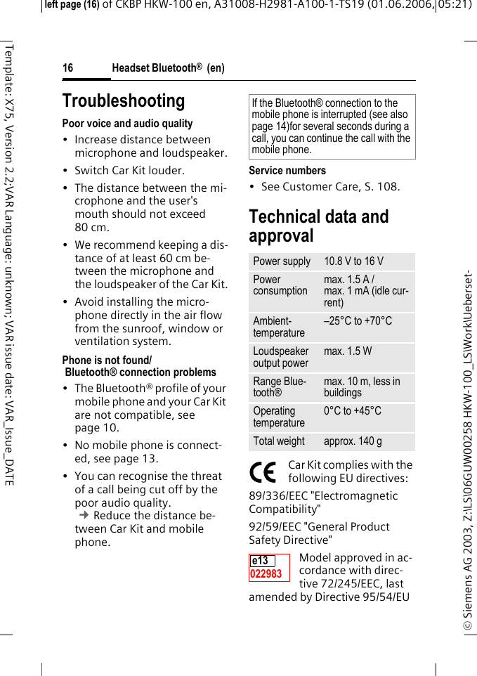 Headset Bluetooth&reg;  (en)&copy; Siemens AG 2003, Z:\LS\06GUW00258 HKW-100_LS\Work\Ueberset-left page (16) of CKBP HKW-100 en, A31008-H2981-A100-1-TS19 (01.06.2006, 05:21)16Template: X75, Version 2.2;VAR Language: unknown; VAR issue date: VAR_Issue_DATETroubleshootingPoor voice and audio quality&bull; Increase distance between microphone and loudspeaker.&bull; Switch Car Kit louder.&bull; The distance between the mi-crophone and the user's mouth should not exceed 80 cm.&bull; We recommend keeping a dis-tance of at least 60 cm be-tween the microphone and the loudspeaker of the Car Kit.&bull; Avoid installing the micro-phone directly in the air flow from the sunroof, window or ventilation system.Phone is not found/ Bluetooth&reg; connection problems&bull; The Bluetooth&reg; profile of your mobile phone and your Car Kit are not compatible, see page 10.&bull; No mobile phone is connect-ed, see page 13.&bull; You can recognise the threat of a call being cut off by the poor audio quality. &cent;Reduce the distance be-tween Car Kit and mobile phone. Service numbers &bull; See Customer Care, S. 108.Technical data and approvalCar Kit complies with the following EU directives:89/336/EEC "Electromagnetic Compatibility"92/59/EEC "General Product Safety Directive"Model approved in ac-cordance with direc-tive 72/245/EEC, last amended by Directive 95/54/EU If the Bluetooth&reg; connection to the mobile phone is interrupted (see also page 14)for several seconds during a call, you can continue the call with the mobile phone.Power supply 10.8 V to 16 VPower consumptionmax. 1.5 A /max. 1 mA (idle cur-rent)Ambient-temperature&ndash;25&deg;C to +70&deg;CLoudspeaker output powermax. 1.5 W Range Blue-tooth&reg;max. 10 m, less in buildingsOperating temperature0&deg;C to +45&deg;CTotal weight approx. 140 ge13 022983