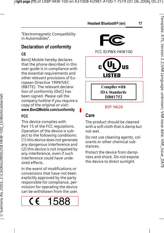 Headset Bluetooth&reg; (en)right page (17) of CKBP HKW-100 en A31008-H2981-A100-1-TS19 (01.06.2006, 05:21)&copy; Siemens AG 2003, Z:\LS\06GUW00258 HKW-100_LS\Work\Ueberset-17Template: X75, Version 2.2;VARLanguage: unknown;VARissuedate:VAR_Issue_DATE"Electromagnetic Compatibility in Automobiles".Declaration of conformityCEBenQ Mobile hereby declares that the phone described in this user guide is in compliance with the essential requirements and other relevant provisions of Eu-ropean Directive 1999/5/EC (R&amp;TTE). The relevant declara-tion of conformity (DoC) has been signed. Please call the company hotline if you require a copy of the original or visit: www.BenQMobile.com/conformity FCCThis device complies with Part 15 of the FCC regulations. Operation of the device is sub-ject to the following conditions: (1) this device does not generate any dangerous interference and (2) this device is not impaired by any interference, even if such interference could have unde-sired effects. In the event of modifications or conversions that have not been explicitly approved by the party responsible for compliance, per-mission for operating the device can be withdrawn from the user.FCC ID:PWX-HKW100BSP: N626 CareThe product should be cleaned with a soft cloth that is damp but not wet.Do not use cleaning agents, col-orants or other chemical sub-stances.Protect the device from damp-ness and shock. Do not expose the device to direct sunlight.