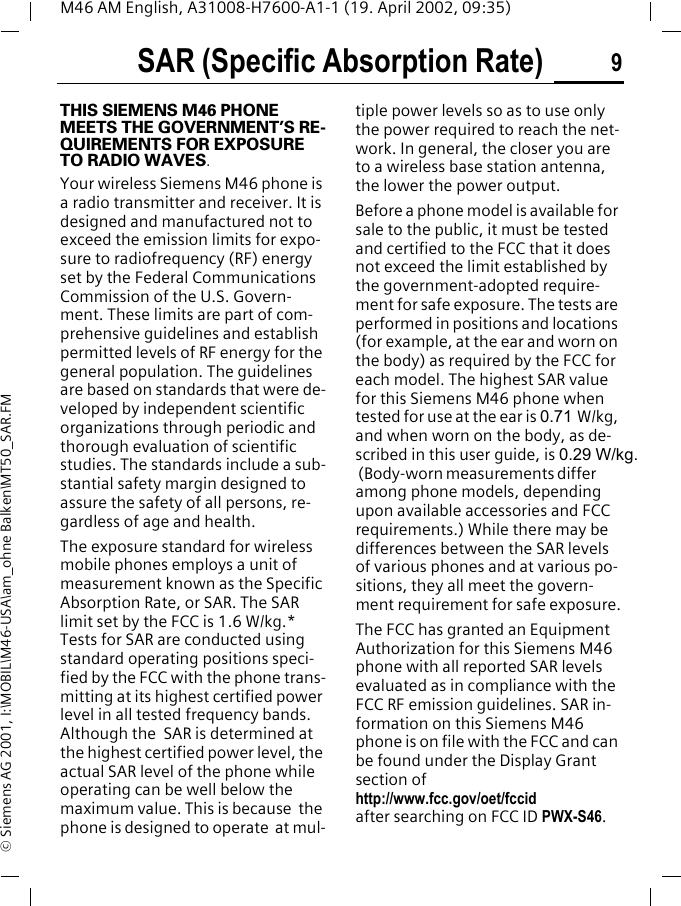 SAR (Specific Absorption Rate) 9M46 AM English, A31008-H7600-A1-1 (19. April 2002, 09:35)&copy; Siemens AG 2001, I:\MOBIL\M46-USA\am_ohne Balken\MT50_SAR.FMSAR (Specific Absorption Rate)THIS SIEMENS M46 PHONE MEETS THE GOVERNMENT&rsquo;S RE-QUIREMENTS FOR EXPOSURE TO RADIO WAVES.Your wireless Siemens M46 phone is a radio transmitter and receiver. It is designed and manufactured not to exceed the emission limits for expo-sure to radiofrequency (RF) energy set by the Federal Communications Commission of the U.S. Govern-ment. These limits are part of com-prehensive guidelines and establish permitted levels of RF energy for the general population. The guidelines are based on standards that were de-veloped by independent scientific organizations through periodic and thorough evaluation of scientific studies. The standards include a sub-stantial safety margin designed to assure the safety of all persons, re-gardless of age and health.The exposure standard for wireless mobile phones employs a unit of measurement known as the Specific Absorption Rate, or SAR. The SAR limit set by the FCC is 1.6 W/kg.* Tests for SAR are conducted using standard operating positions speci-fied by the FCC with the phone trans-mitting at its highest certified power level in all tested frequency bands. Although the  SAR is determined at the highest certified power level, the actual SAR level of the phone while operating can be well below the maximum value. This is because  the phone is designed to operate  at mul-tiple power levels so as to use only the power required to reach the net-work. In general, the closer you are to a wireless base station antenna, the lower the power output.Before a phone model is available for sale to the public, it must be tested and certified to the FCC that it does not exceed the limit established by the government-adopted require-ment for safe exposure. The tests are performed in positions and locations (for example, at the ear and worn on the body) as required by the FCC for each model. The highest SAR value for this Siemens M46 phone when tested for use at the ear is 0.71 W/kg, and when worn on the body, as de-scribed in this user guide, is 0.29 W/kg. (Body-worn measurements differ among phone models, depending upon available accessories and FCC requirements.) While there may be differences between the SAR levels of various phones and at various po-sitions, they all meet the govern-ment requirement for safe exposure.The FCC has granted an Equipment Authorization for this Siemens M46 phone with all reported SAR levels evaluated as in compliance with the FCC RF emission guidelines. SAR in-formation on this Siemens M46 phone is on file with the FCC and can be found under the Display Grant section of http://www.fcc.gov/oet/fccid after searching on FCC ID PWX-S46.