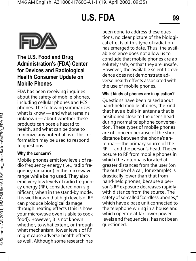 U.S. FDA 99M46 AM English, A31008-H7600-A1-1 (19. April 2002, 09:35)&copy; Siemens AG 2001, I:\MOBIL\M46-USA\am_ohne Balken\MT50_FDA.FMU.S. FDAThe U.S. Food and Drug Administration's (FDA) Center for Devices and Radiological Health Consumer Update on Mobile PhonesFDA has been receiving inquiries about the safety of mobile phones, including cellular phones and PCS phones. The following summarizes what is know &mdash; and what remains unknown &mdash; about whether these products can pose a hazard to health, and what can be done to minimize any potential risk. This in-formation may be used to respond to questions.Why the concern?Mobile phones emit low levels of ra-dio frequency energy (i.e., radio fre-quency radiation) in the microwave range while being used. They also emit very low levels of radio frequen-cy energy (RF), considered non-sig-nificant, when in the stand-by mode. It is well known that high levels of RF can produce biological damage through heating effects (this is how your microwave oven is able to cook food). However, it is not known whether, to what extent, or through what mechanism, lower levels of RF might cause adverse health effects as well. Although some research has been done to address these ques-tions, no clear picture of the biologi-cal effects of this type of radiation has emerged to date. Thus, the avail-able science does not allow us to conclude that mobile phones are ab-solutely safe, or that they are unsafe. However, the available scientific evi-dence does not demonstrate ad-verse health effects associated with the use of mobile phones.What kinds of phones are in question?Questions have been raised about hand-held mobile phones, the kind that have a built-in antenna that is positioned close to the user's head during normal telephone conversa-tion. These types of mobile phones are of concern because of the short distance between the phone's an-tenna &mdash; the primary source of the RF &mdash; and the person's head. The ex-posure to RF from mobile phones in which the antenna is located at greater distances from the user (on the outside of a car, for example) is drastically lower than that from hand-held phones, because a per-son's RF exposure decreases rapidly with distance from the source. The safety of so-called &ldquo;cordless phones,&rdquo; which have a base unit connected to the telephone wiring in a house and which operate at far lower power levels and frequencies, has not been questioned.