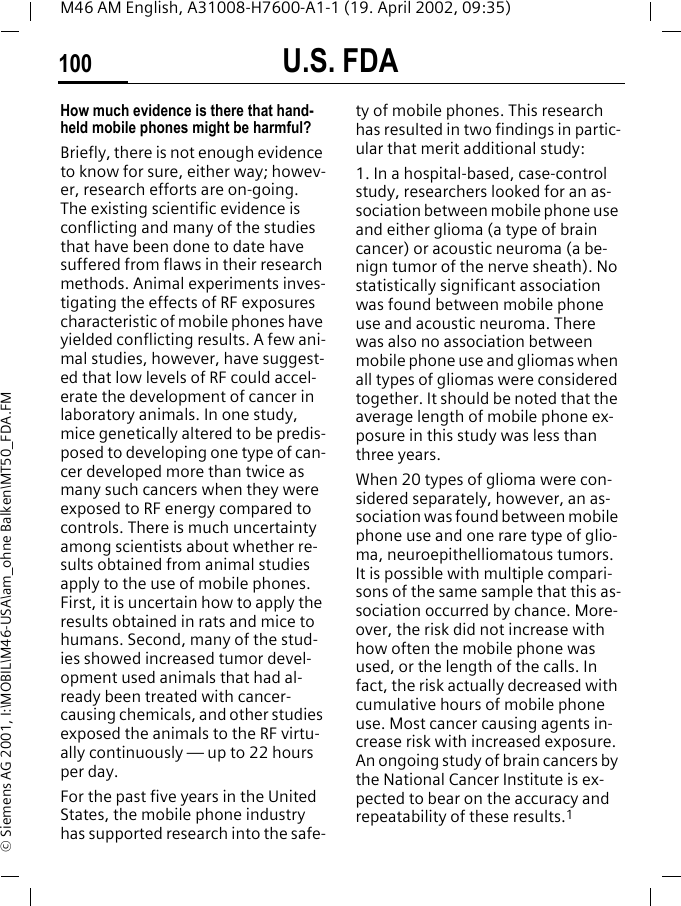 U.S. FDA100M46 AM English, A31008-H7600-A1-1 (19. April 2002, 09:35)&copy; Siemens AG 2001, I:\MOBIL\M46-USA\am_ohne Balken\MT50_FDA.FMHow much evidence is there that hand-held mobile phones might be harmful?Briefly, there is not enough evidence to know for sure, either way; howev-er, research efforts are on-going. The existing scientific evidence is conflicting and many of the studies that have been done to date have suffered from flaws in their research methods. Animal experiments inves-tigating the effects of RF exposures characteristic of mobile phones have yielded conflicting results. A few ani-mal studies, however, have suggest-ed that low levels of RF could accel-erate the development of cancer in laboratory animals. In one study, mice genetically altered to be predis-posed to developing one type of can-cer developed more than twice as many such cancers when they were exposed to RF energy compared to controls. There is much uncertainty among scientists about whether re-sults obtained from animal studies apply to the use of mobile phones. First, it is uncertain how to apply the results obtained in rats and mice to humans. Second, many of the stud-ies showed increased tumor devel-opment used animals that had al-ready been treated with cancer-causing chemicals, and other studies exposed the animals to the RF virtu-ally continuously &mdash; up to 22 hours per day.For the past five years in the United States, the mobile phone industry has supported research into the safe-ty of mobile phones. This research has resulted in two findings in partic-ular that merit additional study:1. In a hospital-based, case-control study, researchers looked for an as-sociation between mobile phone use and either glioma (a type of brain cancer) or acoustic neuroma (a be-nign tumor of the nerve sheath). No statistically significant association was found between mobile phone use and acoustic neuroma. There was also no association between mobile phone use and gliomas when all types of gliomas were considered together. It should be noted that the average length of mobile phone ex-posure in this study was less than three years.When 20 types of glioma were con-sidered separately, however, an as-sociation was found between mobile phone use and one rare type of glio-ma, neuroepithelliomatous tumors. It is possible with multiple compari-sons of the same sample that this as-sociation occurred by chance. More-over, the risk did not increase with how often the mobile phone was used, or the length of the calls. In fact, the risk actually decreased with cumulative hours of mobile phone use. Most cancer causing agents in-crease risk with increased exposure. An ongoing study of brain cancers by the National Cancer Institute is ex-pected to bear on the accuracy and repeatability of these results.1