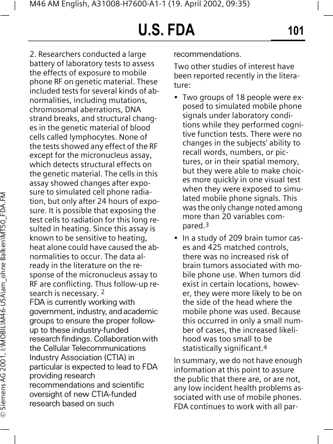 U.S. FDA 101M46 AM English, A31008-H7600-A1-1 (19. April 2002, 09:35)&copy; Siemens AG 2001, I:\MOBIL\M46-USA\am_ohne Balken\MT50_FDA.FM2. Researchers conducted a large battery of laboratory tests to assess the effects of exposure to mobile phone RF on genetic material. These included tests for several kinds of ab-normalities, including mutations, chromosomal aberrations, DNA strand breaks, and structural chang-es in the genetic material of blood cells called lymphocytes. None of the tests showed any effect of the RF except for the micronucleus assay, which detects structural effects on the genetic material. The cells in this assay showed changes after expo-sure to simulated cell phone radia-tion, but only after 24 hours of expo-sure. It is possible that exposing the test cells to radiation for this long re-sulted in heating. Since this assay is known to be sensitive to heating, heat alone could have caused the ab-normalities to occur. The data al-ready in the literature on the re-sponse of the micronucleus assay to RF are conflicting. Thus follow-up re-search is necessary. 2FDA is currently working with government, industry, and academic groups to ensure the proper follow-up to these industry-funded research findings. Collaboration with the Cellular Telecommunications Industry Association (CTIA) in particular is expected to lead to FDA providing research recommendations and scientific oversight of new CTIA-funded research based on such recommendations.Two other studies of interest have been reported recently in the litera-ture:&bull; Two groups of 18 people were ex-posed to simulated mobile phone signals under laboratory condi-tions while they performed cogni-tive function tests. There were no changes in the subjects' ability to recall words, numbers, or pic-tures, or in their spatial memory, but they were able to make choic-es more quickly in one visual test when they were exposed to simu-lated mobile phone signals. This was the only change noted among more than 20 variables com-pared.3&bull; In a study of 209 brain tumor cas-es and 425 matched controls, there was no increased risk of brain tumors associated with mo-bile phone use. When tumors did exist in certain locations, howev-er, they were more likely to be on the side of the head where the mobile phone was used. Because this occurred in only a small num-ber of cases, the increased likeli-hood was too small to be statistically significant.4In summary, we do not have enough information at this point to assure the public that there are, or are not, any low incident health problems as-sociated with use of mobile phones. FDA continues to work with all par-