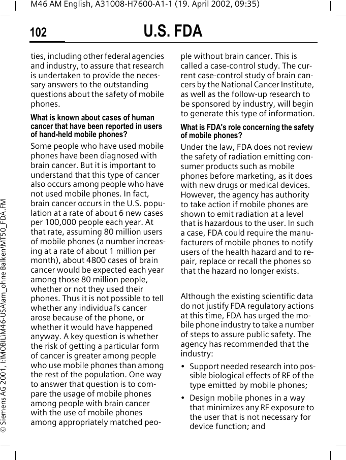 U.S. FDA102M46 AM English, A31008-H7600-A1-1 (19. April 2002, 09:35)&copy; Siemens AG 2001, I:\MOBIL\M46-USA\am_ohne Balken\MT50_FDA.FMties, including other federal agencies and industry, to assure that research is undertaken to provide the neces-sary answers to the outstanding questions about the safety of mobile phones.What is known about cases of human cancer that have been reported in users of hand-held mobile phones?Some people who have used mobile phones have been diagnosed with brain cancer. But it is important to understand that this type of cancer also occurs among people who have not used mobile phones. In fact, brain cancer occurs in the U.S. popu-lation at a rate of about 6 new cases per 100,000 people each year. At that rate, assuming 80 million users of mobile phones (a number increas-ing at a rate of about 1 million per month), about 4800 cases of brain cancer would be expected each year among those 80 million people, whether or not they used their phones. Thus it is not possible to tell whether any individual's cancer arose because of the phone, or whether it would have happened anyway. A key question is whether the risk of getting a particular form of cancer is greater among people who use mobile phones than among the rest of the population. One way to answer that question is to com-pare the usage of mobile phones among people with brain cancer with the use of mobile phones among appropriately matched peo-ple without brain cancer. This is called a case-control study. The cur-rent case-control study of brain can-cers by the National Cancer Institute, as well as the follow-up research to be sponsored by industry, will begin to generate this type of information.What is FDA's role concerning the safety of mobile phones?Under the law, FDA does not review the safety of radiation emitting con-sumer products such as mobile phones before marketing, as it does with new drugs or medical devices. However, the agency has authority to take action if mobile phones are shown to emit radiation at a level that is hazardous to the user. In such a case, FDA could require the manu-facturers of mobile phones to notify users of the health hazard and to re-pair, replace or recall the phones so that the hazard no longer exists. Although the existing scientific data do not justify FDA regulatory actions at this time, FDA has urged the mo-bile phone industry to take a number of steps to assure public safety. The agency has recommended that the industry:&bull; Support needed research into pos-sible biological effects of RF of the type emitted by mobile phones;&bull; Design mobile phones in a way that minimizes any RF exposure to the user that is not necessary for device function; and