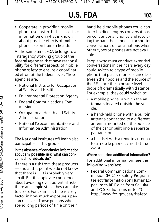 U.S. FDA 103M46 AM English, A31008-H7600-A1-1 (19. April 2002, 09:35)&copy; Siemens AG 2001, I:\MOBIL\M46-USA\am_ohne Balken\MT50_FDA.FM&bull; Cooperate in providing mobile phone users with the best possible information on what is known about possible effects of mobile phone use on human health.At the same time, FDA belongs to an interagency working group of the federal agencies that have responsi-bility for different aspects of mobile phone safety to ensure a coordinat-ed effort at the federal level. These agencies are:&bull; National Institute for Occupation-al Safety and Health&bull; Environmental Protection Agency&bull; Federal Communications Com-mission&bull; Occupational Health and Safety Administration&bull; National Telecommunications and Information AdministrationThe National Institutes of Health also participates in this group.In the absence of conclusive information about any possible risk, what can con-cerned individuals do?If there is a risk from these products &mdash; and at this point we do not know that there is &mdash; it is probably very small. But if people are concerned about avoiding even potential risks, there are simple steps they can take to do so. For example, time is a key factor in how much exposure a per-son receives. Those persons who spend long periods of time on their hand-held mobile phones could con-sider holding lengthy conversations on conventional phones and reserv-ing the hand-held models for shorter conversations or for situations when other types of phones are not avail-able.People who must conduct extended conversations in their cars every day could switch to a type of mobile phone that places more distance be-tween their bodies and the source of the RF, since the exposure level drops off dramatically with distance. For example, they could switch to:&bull; a mobile phone in which the an-tenna is located outside the vehi-cle,&bull; a hand-held phone with a built-in antenna connected to a different antenna mounted on the outside of the car or built into a separate package, or&bull; a headset with a remote antenna to a mobile phone carried at the waist.Where can I find additional information?For additional information, see the following websites:&bull; Federal Communications Com-mission (FCC) RF Safety Program (select &ldquo;Information on Human Ex-posure to RF Fields from Cellular and PCS Radio Transmitters&rdquo;): http://www.fcc.gov/oet/rfsafety.