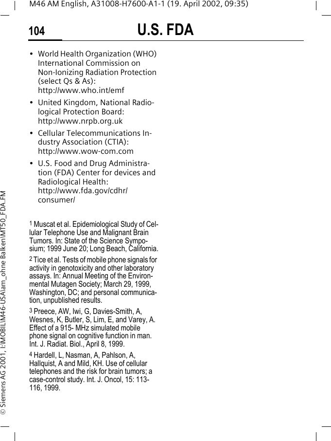 U.S. FDA104M46 AM English, A31008-H7600-A1-1 (19. April 2002, 09:35)&copy; Siemens AG 2001, I:\MOBIL\M46-USA\am_ohne Balken\MT50_FDA.FM&bull; World Health Organization (WHO) International Commission on Non-Ionizing Radiation Protection (select Qs &amp; As): http://www.who.int/emf&bull; United Kingdom, National Radio-logical Protection Board: http://www.nrpb.org.uk&bull; Cellular Telecommunications In-dustry Association (CTIA): http://www.wow-com.com&bull; U.S. Food and Drug Administra-tion (FDA) Center for devices and Radiological Health: http://www.fda.gov/cdhr/consumer/1 Muscat et al. Epidemiological Study of Cel-lular Telephone Use and Malignant Brain Tumors. In: State of the Science Sympo-sium; 1999 June 20; Long Beach, California.2 Tice et al. Tests of mobile phone signals for activity in genotoxicity and other laboratory assays. In: Annual Meeting of the Environ-mental Mutagen Society; March 29, 1999, Washington, DC; and personal communica-tion, unpublished results.3 Preece, AW, Iwi, G, Davies-Smith, A, Wesnes, K, Butler, S, Lim, E, and Varey, A. Effect of a 915- MHz simulated mobile phone signal on cognitive function in man. Int. J. Radiat. Biol., April 8, 1999.4 Hardell, L, Nasman, A, Pahlson, A, Hallquist, A and Mild, KH. Use of cellular telephones and the risk for brain tumors; a case-control study. Int. J. Oncol, 15: 113-116, 1999.