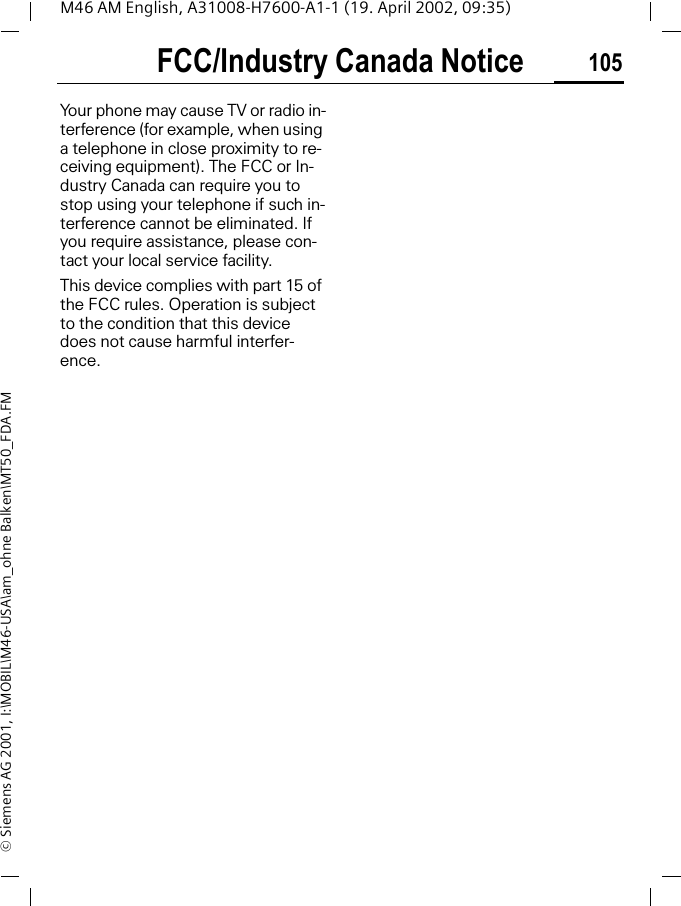 FCC/Industry Canada Notice 105M46 AM English, A31008-H7600-A1-1 (19. April 2002, 09:35)&copy; Siemens AG 2001, I:\MOBIL\M46-USA\am_ohne Balken\MT50_FDA.FMFCC/Industry Canada NoticeYour phone may cause TV or radio in-terference (for example, when using a telephone in close proximity to re-ceiving equipment). The FCC or In-dustry Canada can require you to stop using your telephone if such in-terference cannot be eliminated. If you require assistance, please con-tact your local service facility.This device complies with part 15 of the FCC rules. Operation is subject to the condition that this device does not cause harmful interfer-ence.