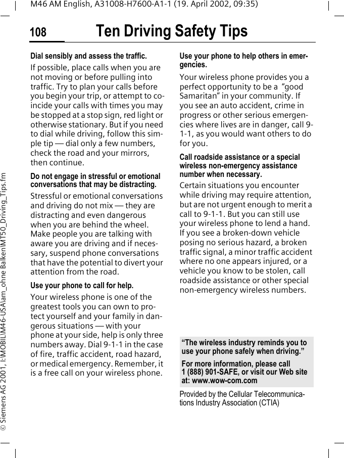 Ten Driving Safety Tips108M46 AM English, A31008-H7600-A1-1 (19. April 2002, 09:35)&copy; Siemens AG 2001, I:\MOBIL\M46-USA\am_ohne Balken\MT50_Driving_Tips.fmDial sensibly and assess the traffic.If possible, place calls when you are not moving or before pulling into traffic. Try to plan your calls before you begin your trip, or attempt to co-incide your calls with times you may be stopped at a stop sign, red light or otherwise stationary. But if you need to dial while driving, follow this sim-ple tip &mdash; dial only a few numbers, check the road and your mirrors, then continue.Do not engage in stressful or emotional conversations that may be distracting.Stressful or emotional conversations and driving do not mix &mdash; they are distracting and even dangerous when you are behind the wheel. Make people you are talking with aware you are driving and if neces-sary, suspend phone conversations that have the potential to divert your attention from the road.Use your phone to call for help.Your wireless phone is one of the greatest tools you can own to pro-tect yourself and your family in dan-gerous situations &mdash; with your phone at your side, help is only three numbers away. Dial 9-1-1 in the case of fire, traffic accident, road hazard, or medical emergency. Remember, it is a free call on your wireless phone.Use your phone to help others in emer-gencies.Your wireless phone provides you a perfect opportunity to be a  &ldquo;good Samaritan&rdquo; in your community. If you see an auto accident, crime in progress or other serious emergen-cies where lives are in danger, call 9-1-1, as you would want others to do for you.Call roadside assistance or a special wireless non-emergency assistance number when necessary.Certain situations you encounter while driving may require attention, but are not urgent enough to merit a call to 9-1-1. But you can still use your wireless phone to lend a hand. If you see a broken-down vehicle posing no serious hazard, a broken traffic signal, a minor traffic accident where no one appears injured, or a vehicle you know to be stolen, call roadside assistance or other special non-emergency wireless numbers.Provided by the Cellular Telecommunica-tions Industry Association (CTIA)&ldquo;The wireless industry reminds you to use your phone safely when driving.&rdquo;For more information, please call 1 (888) 901-SAFE, or visit our Web site at: www.wow-com.com
