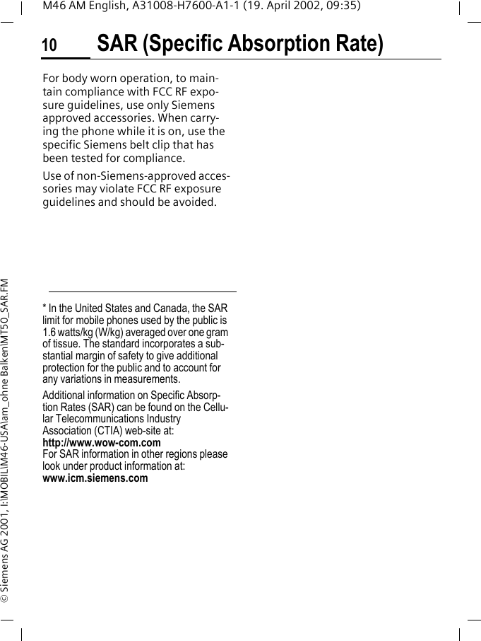 SAR (Specific Absorption Rate)10M46 AM English, A31008-H7600-A1-1 (19. April 2002, 09:35)&copy; Siemens AG 2001, I:\MOBIL\M46-USA\am_ohne Balken\MT50_SAR.FMFor body worn operation, to main-tain compliance with FCC RF expo-sure guidelines, use only Siemens approved accessories. When carry-ing the phone while it is on, use the specific Siemens belt clip that has been tested for compliance.Use of non-Siemens-approved acces-sories may violate FCC RF exposure guidelines and should be avoided.* In the United States and Canada, the SAR limit for mobile phones used by the public is 1.6 watts/kg (W/kg) averaged over one gram of tissue. The standard incorporates a sub-stantial margin of safety to give additional protection for the public and to account for any variations in measurements.Additional information on Specific Absorp-tion Rates (SAR) can be found on the Cellu-lar Telecommunications Industry Association (CTIA) web-site at: http://www.wow-com.comFor SAR information in other regions please look under product information at: www.icm.siemens.com