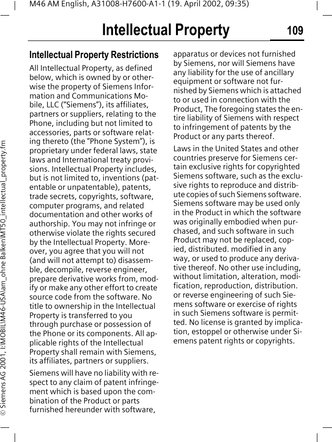 Intellectual Property 109M46 AM English, A31008-H7600-A1-1 (19. April 2002, 09:35)&copy; Siemens AG 2001, I:\MOBIL\M46-USA\am_ohne Balken\MT50_intellectual_property.fmIntellectual Property Intellectual Property RestrictionsAll Intellectual Property, as defined below, which is owned by or other-wise the property of Siemens Infor-mation and Communications Mo-bile, LLC (&ldquo;Siemens&rdquo;), its affiliates, partners or suppliers, relating to the Phone, including but not limited to accessories, parts or software relat-ing thereto (the &ldquo;Phone System&rdquo;), is proprietary under federal laws, state laws and International treaty provi-sions. Intellectual Property includes, but is not limited to, inventions (pat-entable or unpatentable), patents, trade secrets, copyrights, software, computer programs, and related documentation and other works of authorship. You may not infringe or otherwise violate the rights secured by the Intellectual Property. More-over, you agree that you will not (and will not attempt to) disassem-ble, decompile, reverse engineer, prepare derivative works from, mod-ify or make any other effort to create source code from the software. No title to ownership in the Intellectual Property is transferred to you through purchase or possession of the Phone or its components. All ap-plicable rights of the Intellectual Property shall remain with Siemens, its affiliates, partners or suppliers.Siemens will have no liability with re-spect to any claim of patent infringe-ment which is based upon the com-bination of the Product or parts furnished hereunder with software, apparatus or devices not furnished by Siemens, nor will Siemens have any liability for the use of ancillary equipment or software not fur-nished by Siemens which is attached to or used in connection with the Product, The foregoing states the en-tire liability of Siemens with respect to infringement of patents by the Product or any parts thereof.Laws in the United States and other countries preserve for Siemens cer-tain exclusive rights for copyrighted Siemens software, such as the exclu-sive rights to reproduce and distrib-ute copies of such Siemens software. Siemens software may be used only in the Product in which the software was originally embodied when pur-chased, and such software in such Product may not be replaced, cop-ied, distributed. modified in any way, or used to produce any deriva-tive thereof. No other use including, without limitation, alteration, modi-fication, reproduction, distribution. or reverse engineering of such Sie-mens software or exercise of rights in such Siemens software is permit-ted. No license is granted by implica-tion, estoppel or otherwise under Si-emens patent rights or copyrights.