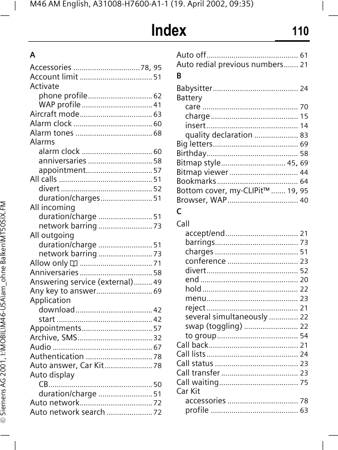 Index 110M46 AM English, A31008-H7600-A1-1 (19. April 2002, 09:35)&copy; Siemens AG 2001, I:\MOBIL\M46-USA\am_ohne Balken\MT50SIX.FMIndex AAccessories ................................78, 95Account limit ...................................51Activatephone profile...............................62WAP profile..................................41Aircraft mode...................................63Alarm clock ...................................... 60Alarm tones .....................................68Alarmsalarm clock .................................. 60anniversaries ...............................58appointment................................57All calls .............................................51divert ............................................ 52duration/charges.........................51All incomingduration/charge ..........................51network barring ..........................73All outgoingduration/charge ..........................51network barring ..........................73Allow only d...................................71Anniversaries ...................................58Answering service (external)......... 49Any key to answer...........................69Applicationdownload.....................................42start ..............................................42Appointments..................................57Archive, SMS....................................32Audio ................................................67Authentication ................................78Auto answer, Car Kit.......................78Auto displayCB..................................................50duration/charge ..........................51Auto network................................... 72Auto network search ...................... 72Auto off............................................ 61Auto redial previous numbers....... 21BBabysitter......................................... 24Batterycare .............................................. 70charge.......................................... 15insert............................................ 14quality declaration ..................... 83Big letters......................................... 69Birthday............................................ 58Bitmap style............................... 45, 69Bitmap viewer ................................. 44Bookmarks....................................... 64Bottom cover, my-CLIPit&trade; ....... 19, 95Browser, WAP.................................. 40CCallaccept/end................................... 21barrings........................................ 73charges ........................................ 51conference .................................. 23divert............................................ 52end ............................................... 20hold.............................................. 22menu............................................ 23reject............................................ 21several simultaneously .............. 22swap (toggling) .......................... 22to group....................................... 54Call back........................................... 21Call lists............................................ 24Call status ........................................ 23Call transfer ..................................... 23Call waiting...................................... 75Car Kitaccessories .................................. 78profile .......................................... 63