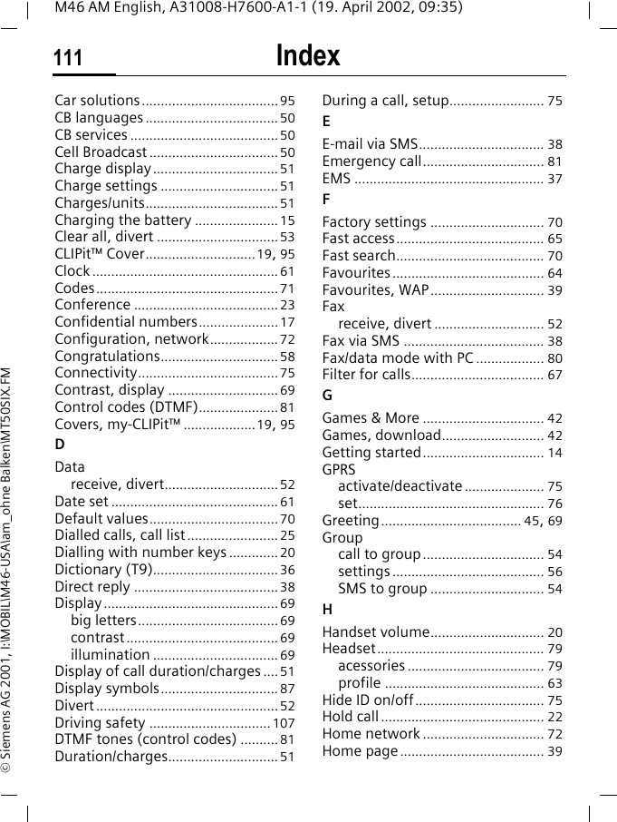 Index111M46 AM English, A31008-H7600-A1-1 (19. April 2002, 09:35)&copy; Siemens AG 2001, I:\MOBIL\M46-USA\am_ohne Balken\MT50SIX.FMCar solutions....................................95CB languages ...................................50CB services .......................................50Cell Broadcast .................................. 50Charge display.................................51Charge settings ...............................51Charges/units................................... 51Charging the battery ......................15Clear all, divert ................................53CLIPit&trade; Cover.............................19, 95Clock .................................................61Codes................................................71Conference ......................................23Confidential numbers.....................17Configuration, network.................. 72Congratulations...............................58Connectivity.....................................75Contrast, display .............................69Control codes (DTMF).....................81Covers, my-CLIPit&trade; ...................19, 95DDatareceive, divert..............................52Date set ............................................61Default values..................................70Dialled calls, call list........................25Dialling with number keys ............. 20Dictionary (T9).................................36Direct reply ......................................38Display..............................................69big letters.....................................69contrast........................................69illumination .................................69Display of call duration/charges ....51Display symbols...............................87Divert................................................52Driving safety ................................107DTMF tones (control codes) ..........81Duration/charges.............................51During a call, setup......................... 75EE-mail via SMS................................. 38Emergency call................................ 81EMS .................................................. 37FFactory settings .............................. 70Fast access....................................... 65Fast search....................................... 70Favourites........................................ 64Favourites, WAP.............................. 39Faxreceive, divert ............................. 52Fax via SMS ..................................... 38Fax/data mode with PC .................. 80Filter for calls................................... 67GGames &amp; More ................................ 42Games, download........................... 42Getting started................................ 14GPRSactivate/deactivate..................... 75set................................................. 76Greeting..................................... 45, 69Groupcall to group................................ 54settings ........................................ 56SMS to group .............................. 54HHandset volume.............................. 20Headset............................................ 79acessories .................................... 79profile .......................................... 63Hide ID on/off.................................. 75Hold call........................................... 22Home network ................................ 72Home page...................................... 39