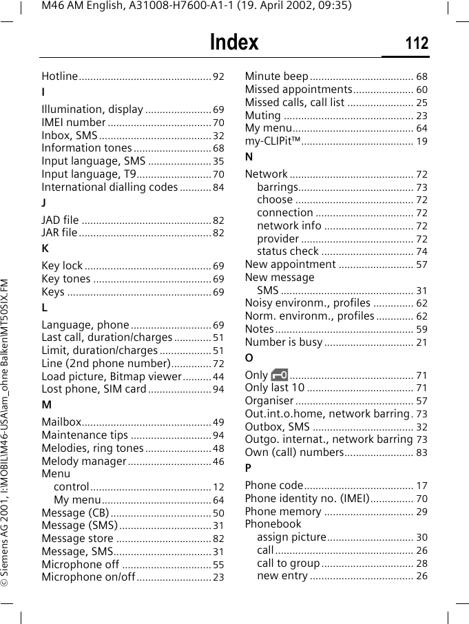 Index 112M46 AM English, A31008-H7600-A1-1 (19. April 2002, 09:35)&copy; Siemens AG 2001, I:\MOBIL\M46-USA\am_ohne Balken\MT50SIX.FMHotline..............................................92IIllumination, display .......................69IMEI number ....................................70Inbox, SMS.......................................32Information tones ...........................68Input language, SMS ......................35Input language, T9.......................... 70International dialling codes ........... 84JJAD file .............................................82JAR file..............................................82KKey lock ............................................ 69Key tones .........................................69Keys ..................................................69LLanguage, phone ............................69Last call, duration/charges............. 51Limit, duration/charges .................. 51Line (2nd phone number)..............72Load picture, Bitmap viewer..........44Lost phone, SIM card......................94MMailbox.............................................49Maintenance tips ............................94Melodies, ring tones .......................48Melody manager.............................46Menucontrol.......................................... 12My menu...................................... 64Message (CB)...................................50Message (SMS)................................31Message store .................................82Message, SMS..................................31Microphone off ...............................55Microphone on/off..........................23Minute beep.................................... 68Missed appointments..................... 60Missed calls, call list ....................... 25Muting ............................................. 23My menu.......................................... 64my-CLIPit&trade;....................................... 19NNetwork ........................................... 72barrings........................................ 73choose ......................................... 72connection .................................. 72network info ............................... 72provider ....................................... 72status check ................................ 74New appointment .......................... 57New messageSMS .............................................. 31Noisy environm., profiles .............. 62Norm. environm., profiles ............. 62Notes................................................ 59Number is busy ............................... 21OOnly ,........................................... 71Only last 10 ..................................... 71Organiser ......................................... 57Out.int.o.home, network barring.73Outbox, SMS ................................... 32Outgo. internat., network barring 73Own (call) numbers........................ 83PPhone code...................................... 17Phone identity no. (IMEI)............... 70Phone memory ............................... 29Phonebookassign picture.............................. 30call................................................ 26call to group................................ 28new entry .................................... 26