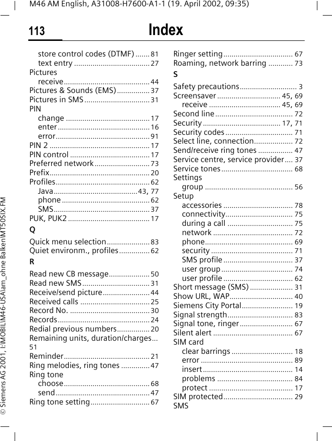 Index113M46 AM English, A31008-H7600-A1-1 (19. April 2002, 09:35)&copy; Siemens AG 2001, I:\MOBIL\M46-USA\am_ohne Balken\MT50SIX.FMstore control codes (DTMF)....... 81text entry .....................................27Picturesreceive..........................................44Pictures &amp; Sounds (EMS)................ 37Pictures in SMS................................31PINchange .........................................17enter.............................................16error..............................................91PIN 2 .................................................17PIN control .......................................17Preferred network...........................73Prefix................................................. 20Profiles..............................................62Java.........................................43, 77phone...........................................62SMS...............................................37PUK, PUK2........................................17QQuick menu selection.....................83Quiet environm., profiles...............62RRead new CB message....................50Read new SMS................................. 31Receive/send picture.......................44Received calls ..................................25Record No. .......................................30Records.............................................24Redial previous numbers................20Remaining units, duration/charges...51Reminder.......................................... 21Ring melodies, ring tones ..............47Ring tonechoose.......................................... 68send..............................................47Ring tone setting.............................67Ringer setting.................................. 67Roaming, network barring ............ 73SSafety precautions............................ 3Screensaver ............................... 45, 69receive ................................... 45, 69Second line...................................... 72Security...................................... 17, 71Security codes................................. 71Select line, connection................... 72Send/receive ring tones ................. 47Service centre, service provider.... 37Service tones................................... 68Settingsgroup ........................................... 56Setupaccessories .................................. 78connectivity................................. 75during a call ................................ 75network ....................................... 72phone........................................... 69security ........................................ 71SMS profile.................................. 37user group................................... 74user profile .................................. 62Short message (SMS)..................... 31Show URL, WAP............................... 40Siemens City Portal......................... 19Signal strength................................ 83Signal tone, ringer.......................... 67Silent alert ....................................... 67SIM cardclear barrings .............................. 18error ............................................. 89insert............................................ 14problems ..................................... 84protect ......................................... 17SIM protected.................................. 29SMS