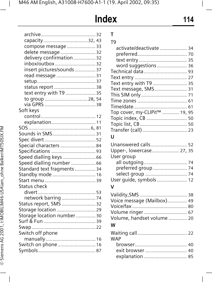 Index 114M46 AM English, A31008-H7600-A1-1 (19. April 2002, 09:35)&copy; Siemens AG 2001, I:\MOBIL\M46-USA\am_ohne Balken\MT50SIX.FMarchive..........................................32capacity..................................32, 43compose message ......................33delete message ........................... 32delivery confirmation .................32inbox/outbox ...............................32insert pictures/sounds ................37read message ..............................31setup.............................................37status report ................................38text entry with T9 .......................35to group .................................28, 54via GPRS ....................................... 38Soft keyscontrol.......................................... 12explanation..................................11SOS ...............................................6, 81Sounds in SMS.................................31Spec divert .......................................52Special characters ........................... 84Specifications ..................................93Speed dialling keys .........................66Speed dialling number ...................66Standard text fragments ................34Standby mode ................................. 16Start menu.......................................39Status checkdivert ............................................ 53network barring ..........................74Status report, SMS ..........................32Storage location..............................29Storage location number ...............30Surf &amp; Fun ........................................39Swap.................................................22Switch off phonemanually ...................................... 16Switch on phone.............................16Symbols............................................ 87TT9activate/deactivate..................... 34preferred...................................... 70text entry..................................... 35word suggestions....................... 36Technical data................................. 93Text entry ........................................ 27Text entry with T9 .......................... 35Text message, SMS......................... 31This SIM only ................................... 71Time zones ...................................... 61Time/date......................................... 61Top cover, my-CLIPit&trade; ............. 19, 95Topic index, CB ............................... 50Topic list, CB .................................... 50Transfer (call) .................................. 23UUnanswered calls............................ 52Upper-, lowercase..................... 27, 35User groupall outgoing................................. 74preferred group .......................... 74select group ................................ 74User guide, symbols ....................... 12VValidity,SMS .................................... 38Voice message (Mailbox)............... 49Voice/fax .......................................... 80Volume ringer ................................. 67Volume, handset volume .............. 20WWaiting call...................................... 22WAPbrowser........................................ 40exit browser ................................ 40explanation ................................. 85