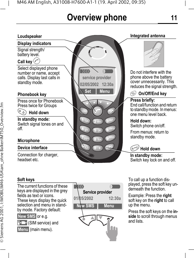 Overview phone 11M46 AM English, A31008-H7600-A1-1 (19. April 2002, 09:35)&copy; Siemens AG 2001, I:\MOBIL\M46-USA\am_ohne Balken\MT50_Overview.fmOverview phone<     aservice provider02/05/2002  12:30aSet MenuLoudspeakerDisplay indicatorsSignal strength/battery level.Call key ASelect displayed phone number or name, accept calls. Display last calls in standby mode.Phonebook keyPress once for PhonebookPress twice for Groups*Hold downIn standby mode:Switch signal tones on and off.MicrophoneDevice interfaceConnection for charger, headset etc.Integrated antenna Do not interfere with the phone above the battery cover unnecessarily. This reduces the signal strength.S On/Off/End keyPress briefly: End call/function and return to standby mode. In menus: one menu level back. Hold down: Switch phone on/off.From menus: return to standby mode.# Hold downIn standby mode: Switch key lock on and off.Soft keysThe current functions of these keys are displayed in the grey fields as text or icons. These keys display the quick selection and menu in stand-by mode. Factory default:&sect;New SMS&sect; or e.g.p (SIM service) and &sect;Menu&sect; (main menu).< aService provider01/05/2002 12:30aNew SMS MenuTo call up a function dis-played, press the soft key un-derneath the function.Example: Press the right soft key on the right to call up the menu.Press the soft keys on the in-side to scroll through menus and lists.