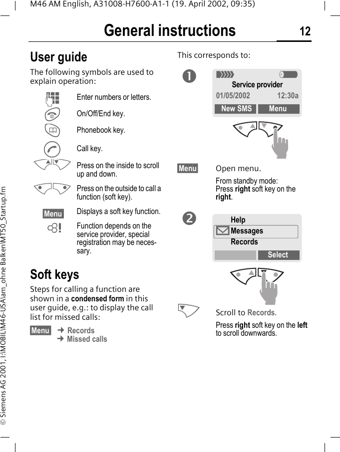 General instructions 12M46 AM English, A31008-H7600-A1-1 (19. April 2002, 09:35)&copy; Siemens AG 2001, I:\MOBIL\M46-USA\am_ohne Balken\MT50_Startup.fmGeneral instructions User guideThe following symbols are used to explain operation:Soft keysSteps for calling a function are shown in a condensed form in this user guide, e.g.: to display the call list for missed calls:&sect;Menu  &cent; Records &cent; Missed callsThis corresponds to: &sect;Menu&sect; Open menu.From standby mode: Press right soft key on the right. NScroll to Records.Press right soft key on the left to scroll downwards.JEnter numbers or letters.SOn/Off/End key.TPhonebook key.ACall key.MN Press on the inside to scroll up and down.KL Press on the outside to call a function (soft key).&sect;Menu  Displays a soft key function.~Function depends on the service provider, special registration may be neces-sary.n< aService provider01/05/2002 12:30aNew SMS MenuHelp&copy;MessagesRecordsSelecto