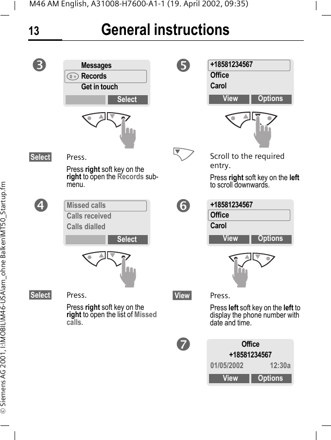 General instructions13M46 AM English, A31008-H7600-A1-1 (19. April 2002, 09:35)&copy; Siemens AG 2001, I:\MOBIL\M46-USA\am_ohne Balken\MT50_Startup.fm&sect;Select&sect; Press.Press right soft key on the right to open the Records sub-menu.&sect;Select&sect; Press.Press right soft key on the right to open the list of Missed calls. NScroll to the required entry.Press right soft key on the left to scroll downwards. View  Press.Press left soft key on the left to display the phone number with date and time.Messages&scaron;RecordsGet in touchSelectpMissed callsCalls receivedCalls dialledSelectq+18581234567OfficeCarolView Optionsr+18581234567OfficeCarolView OptionssOffice+1858123456701/05/2002 12:30aView Optionst